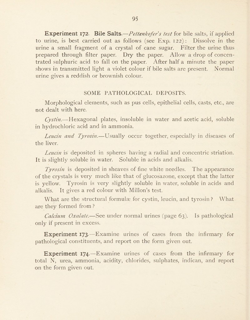 95 Experiment 172. Bile Salts.—Pettenkofers test for bile salts, if applied to urine, is best carried out as follows (see Exp. 122): Dissolve in the urine a small fragment of a crystal of cane sugar. Filter the urine thus prepared through filter paper. Dry the paper. Allow a drop of concen- trated sulphuric acid to fall on the paper. After half a minute the paper shows in transmitted light a violet colour if bile salts are present. Normal urine gives a reddish or brownish colour. SOME PATHOLOGICAL DEPOSITS. Morphological elements, such as pus cells, epithelial cells, casts, etc., are not dealt with here. Cystin.—Hexagonal plates, insoluble in water and acetic acid, soluble in hydrochloric acid and in ammonia. Leucin and Tyrosin.—Usually occur together, especially in diseases of the liver. Leucin is deposited in spheres having a radial and concentric striation. It is slightly soluble in water. Soluble in acids and alkalis. Tyrosin is deposited in sheaves of fine white needles. The appearance of the crystals is very much like that of glucosazone, except that the latter is yellow. Tyrosin is very slightly soluble in water, soluble in acids and alkalis. It gives a red colour with Millon’s test. What are the structural formulae for cystin, leucin, and tyrosin ? What are they formed from ? Calcium Oxalate.—See under normal urines (page 63). Is pathological only if present in excess. Experiment I73-—Examine urines of cases from the infirmary for pathological constituents, and report on the form given out. Experiment 174.—Examine urines of cases from the infirmary for total N, urea, ammonia, acidity, chlorides, sulphates, indican, and report on the form given out.