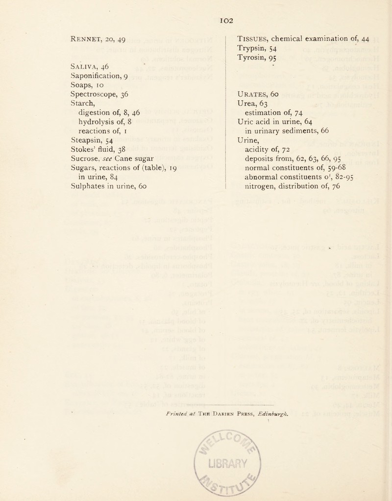 Rennet, 20, 49 Saliva, 46 Saponification, 9 Soaps, ro Spectroscope, 36 Starch, digestion of, 8, 46 hydrolysis of, 8 reactions of, 1 Steapsin, 54 Stokes’ fluid, 38 Sucrose, see Cane sugar Sugars, reactions of (table), 19 in urine, 84 Sulphates in urine, 60 102 Tissues, chemical examination of, 44 Trypsin, 54 Tyrosin, 95 Urates, 60 Urea, 63 estimation of, 74 Uric acid in urine, 64 in urinary sediments, 66 Urine, acidity of, 72 deposits from, 62, 63, 66, 95 normal constituents of, 59-68 abnormal constituents o', 82-95 nitrogen, distribution of, 76 Printed at The Darien Press, Edinburgh.