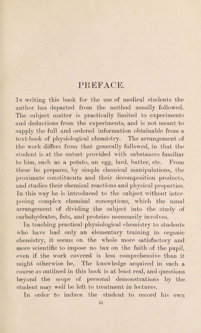 PREFACE. In writing this book for the use of medical students the author has departed from the method usually followed. The subject matter is practically limited to experiments and deductions from the experiments, and is not meant to supply the full and ordered information obtainable from a text-book of physiological chemistry. The arrangement of the work differs from that generally followed, in that the student is at the outset provided with substances familiar to him, such as a potato, an egg, lard, butter, etc. From these he prepares, by simple chemical manipulations, the proximate constituents and their decomposition products, and studies their chemical reactions and physical properties. In this way he is introduced to the subject without inter- posing complex chemical conceptions, which the usual arrangement of dividing the subject into the study of carbohydrates, fats, and proteins necessarily involves. In teaching practical physiological chemistry to students who have had only an elementary training in organic chemistry, it seems on the whole more satisfactory and more scientific to impose no tax on the faith of the pupil, even if the work covered is less comprehensive than it might otherwise be. The knowledge acquired in such a course as outlined in this book is at least real, and questions beyond the scope of personal demonstrations by the student may well be left to treatment in lectures. In order to induce the student to record his owr*