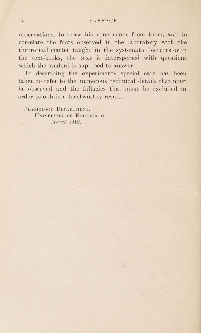 observations, to draw his conclusions from them, and to correlate the facts observed in the laboratory with the theoretical matter taught in the systematic lectures or in the text-books, the text is interspersed with questions which the student is supposed to answer. In describing the experiments special care has been taken to refer to the numerous technical details that must be observed and the fallacies that must be excluded in order to obtain a trustworthy result. Physiology Department, University of Edinburgh, March 1912.