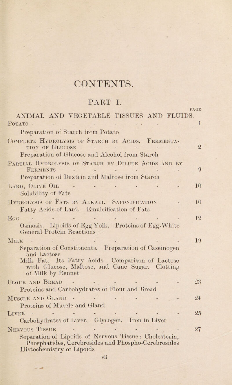 CONTENTS. PART I. PAGE ANIMAL AND VEGETABLE TISSUES AND FLUIDS. Potato - - - - - ... - l Preparation of Starch from Potato Complete Hydrolysis of Starch by Acids. Fermenta- tion of Glucose ..... 2 Preparation of Glucose and Alcohol from Starch Partial Hydrolysis of Starch by Dilute Acids and by Ferments ------ 9 Preparation of Dextrin and Maltose from Starch Lard, Olive Oil - - - - - - 10 Solubility of Fats Hydrolysis of Fats by Alkali. Saponification - 10 Fatty Acids of Lard. Emulsification of Fats Egg 12 Osmosis. Lipoids of Egg Yolk. Proteins of Egg-White General Protein Reactions Milk - - 19 Separation of Constituents. Preparation of Caseinogen and Lactose Milk Fat. Its Fatty Acids. Comparison of Lactose with Glucose, Maltose, and Cane Sugar. Clotting of Milk by Rennet Flour and Bread ------ 23 Proteins and Carbohydrates of Flour .and Bread Muscle and Gland ------ 24 Proteins of Muscle and Gland Liver -------- 25 Carbohydrates of Liver. Glycogen. Iron in Liver Nervous Tissue - - - - . - - 27 Separation of Lipoids of Nervous Tissue : Cholesterin, Phosphatides, Cerebrosides and Phospho-Cerebrosides Histochemistry of Lipoids Vll