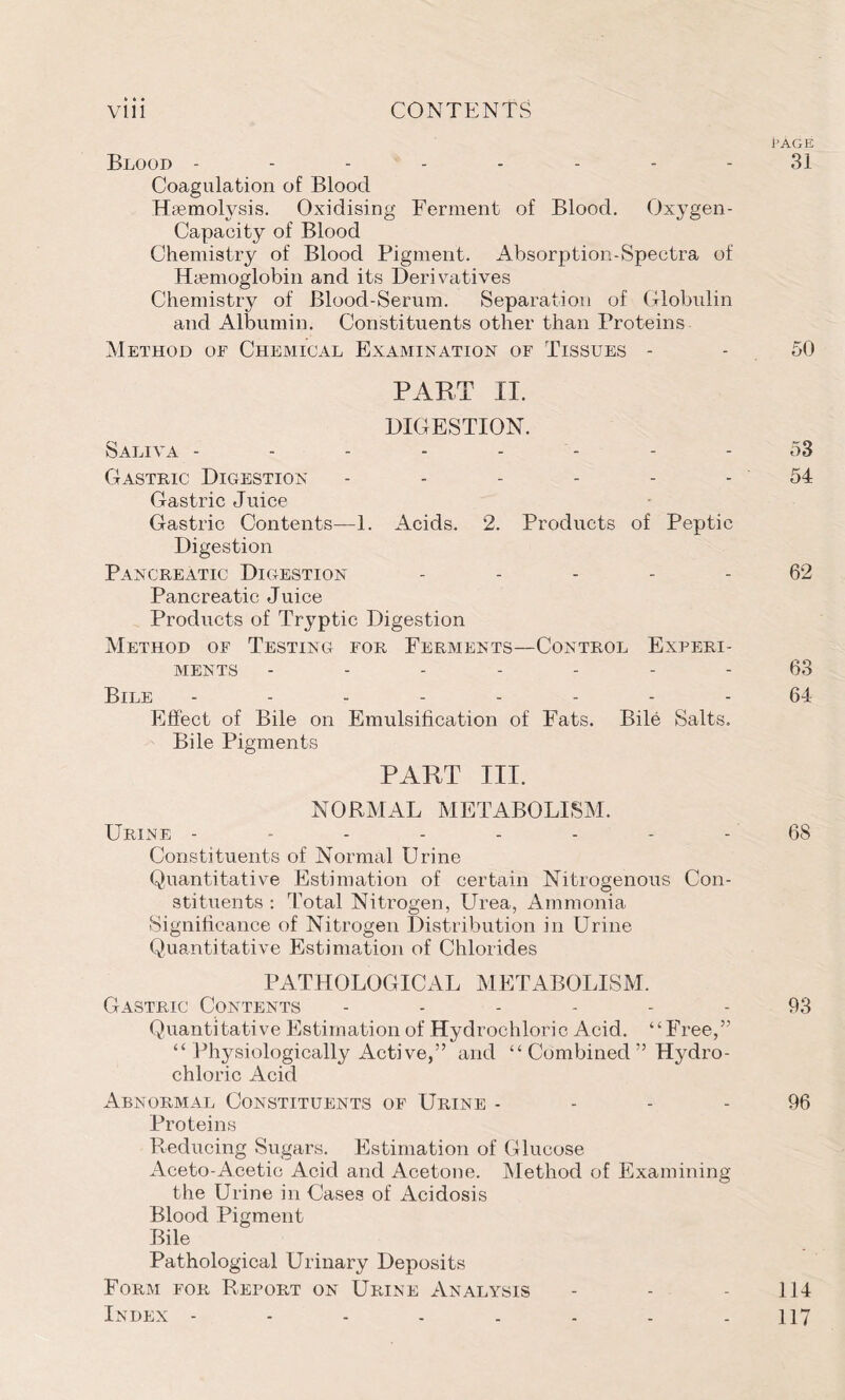 » t • Blood -------- 31 Coagulation of Blood Haemolysis. Oxidising Ferment of Blood. Oxygen- Capaeity of Blood Chemistry of Blood Pigment. Absorption-Spectra of Haemoglobin and its Derivatives Chemistry of Blood-Serum. Separation of Globulin and Albumin. Constituents other than Proteins Method of Chemical Examination of Tissues - - 50 PART II. DIGESTION. Saliva -------- 53 Gastric Digestion - - - - - - 54 Gastric Juice Gastric Contents—1. Acids. 2. Products of Peptic Digestion Pancreatic Digestion ----- 62 Pancreatic Juice Products of Tryptic Digestion Method of Testing for Ferments—Control Experi- ments ------- 63 Bile -------- 64 Effect of Bile on Emulsification of Fats. Bile Salts. Bile Pigments PART III. NORMAL METABOLISM. Urine -------- 68 Constituents of Normal Urine Quantitative Estimation of certain Nitrogenous Con- stituents : Total Nitrogen, Urea, Ammonia Significance of Nitrogen Distribution in Urine Quantitative Estimation of Chlorides PATHOLOGICAL METABOLISM. Gastric Contents ------ 93 Quantitative Estimation of Hydrochloric Acid. “Free,” “ Physiologically Active,” and “ Combined ” Hydro- chloric Acid Abnormal Constituents of Urine 96 Proteins Reducing Sugars. Estimation of Glucose Aceto-Acetic Acid and Acetone. Method of Examining the Urine in Cases of Acidosis Blood Pigment Bile Pathological Urinary Deposits Form for Report on Urine Analysis - - - 114 Index -------- 117