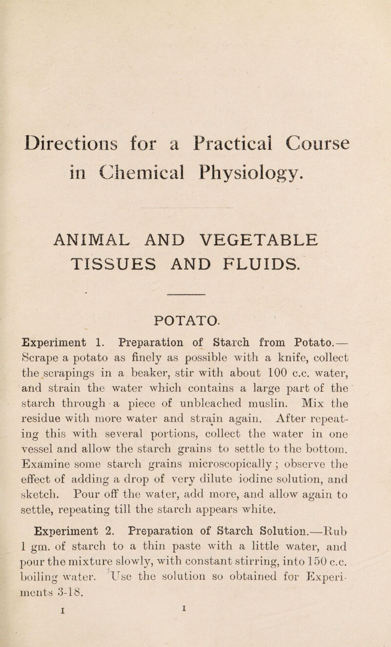 Directions for a Practical Course in Chemical Physiology. ANIMAL AND VEGETABLE TISSUES AND FLUIDS. POTATO. Experiment 1. Preparation of Starch from Potato.— Scrape a potato as finely as possible with a knife, collect the scrapings in a beaker, stir with about 100 c.c. water, and strain the water which contains a large part of the starch through a piece of unbleached muslin. Mix the residue with more water and strain again. After repeat- ing this with several portions, collect the water in one vessel and allow the starch grains to settle to the bottom. Examine some starch grains microscopically; observe the effect of adding a drop of very dilute iodine solution, and sketch. Pour off the water, add more, and allow again to settle, repeating till the starch appears white. Experiment 2. Preparation of Starch Solution.—Pub 1 gm. of starch to a thin paste with a little water, and pour the mixture slowly, with constant stirring, into 150 c.c. boiling water. 'Use the solution so obtained for Experi- ments 3-18. i