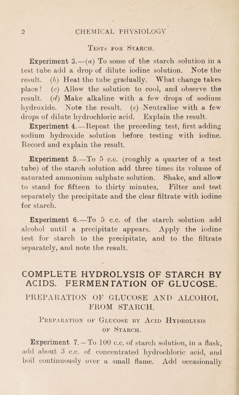 Tests for Starch. Experiment 3.—(a) To some of the starch solution in a test tube add a drop of dilute iodine solution. Note the result. (6) Heat the tube gradually. What change takes place ? (c) Allow the solution to cool, and observe the result, (d) Make alkaline with a few drops of sodium hydroxide. Note the result, (e) Neutralise with a few drops of dilute hydrochloric acid. Explain the result. Experiment 4.—Repeat the preceding test, first adding sodium hydroxide solution before testing with iodine. Pvecord and explain the result. Experiment 5.—To 5 c.e. (roughly a quarter of a test tube) of the starch solution add three times its volume of saturated ammonium sulphate solution. Shake, and allow to stand for fifteen to thirty minutes. Filter and test separately the precipitate and the clear filtrate with iodine for starch. Experiment 6.—To 5 c.c. of the starch solution add alcohol until a precipitate appears. Apply the iodine test for starch to the precipitate, and to the filtrate separately, and note the result. COMPLETE HYDROLYSIS OF STARCH BY ACIDS. FERMENTATION OF GLUCOSE. PREPARATION OF GLUCOSE AND ALCOHOL FROM STARCH. Preparation of Glucose by Acid Hydrolysis of Starch. Experiment 7. — To 100 c.c. of starch solution, in a flask, add about 3 c.c. of concentrated hydrochloric acid, and boil continuously over a small flame. Add occasionally
