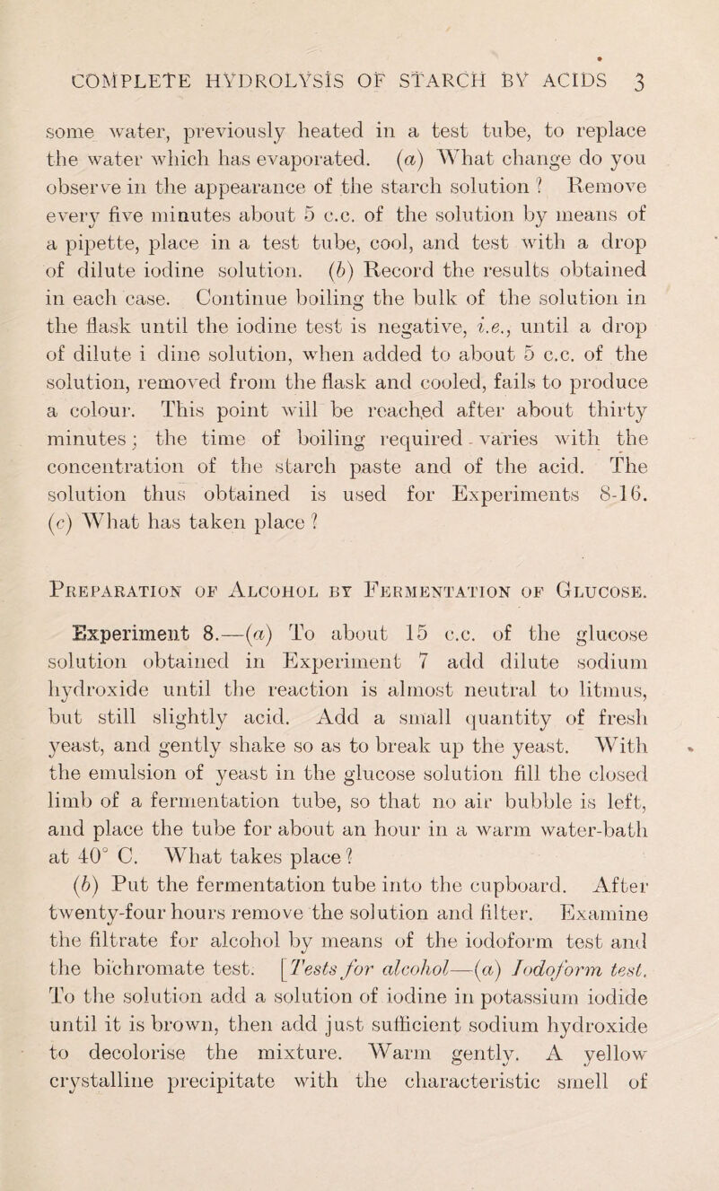 some water, previously heated in a test tube, to replace the water which has evaporated, (a) What change do you observe in the appearance of the starch solution ? Remove every five minutes about 5 c.c. of the solution by means of a pipette, place in a test tube, cool, and test with a drop of dilute iodine solution, (b) Record the results obtained in each case. Continue boiling the bulk of the solution in the flask until the iodine test is negative, i.e., until a drop of dilute i dine solution, when added to about 5 c.c. of the solution, removed from the flask and cooled, fails to produce a colour. This point will be reached after about thirty minutes; the time of boiling required - varies with the concentration of the starch paste and of the acid. The solution thus obtained is used for Experiments 8-16. (c) What has taken place ? Preparation of Alcohol by Fermentation of Glucose. Experiment 8.—(a) To about 15 c.c. of the glucose solution obtained in Experiment 7 add dilute sodium hydroxide until the reaction is almost neutral to litmus, but still slightly acid. Add a small quantity of fresh yeast, and gently shake so as to break up the yeast. With the emulsion of yeast in the glucose solution fill the closed limb of a fermentation tube, so that no air bubble is left, and place the tube for about an hour in a warm water-bath at 40° C. What takes place ? (b) Put the fermentation tube into the cupboard. After twenty-four hours remove the solution and filter. Examine the filtrate for alcohol by means of the iodoform test and the bichromate test. [Tests for alcohol—(a) Iodoform test. To the solution add a solution of iodine in potassium iodide until it is brown, then add just sufficient sodium hydroxide to decolorise the mixture. Warm gently. A yellow crystalline precipitate with the characteristic smell of