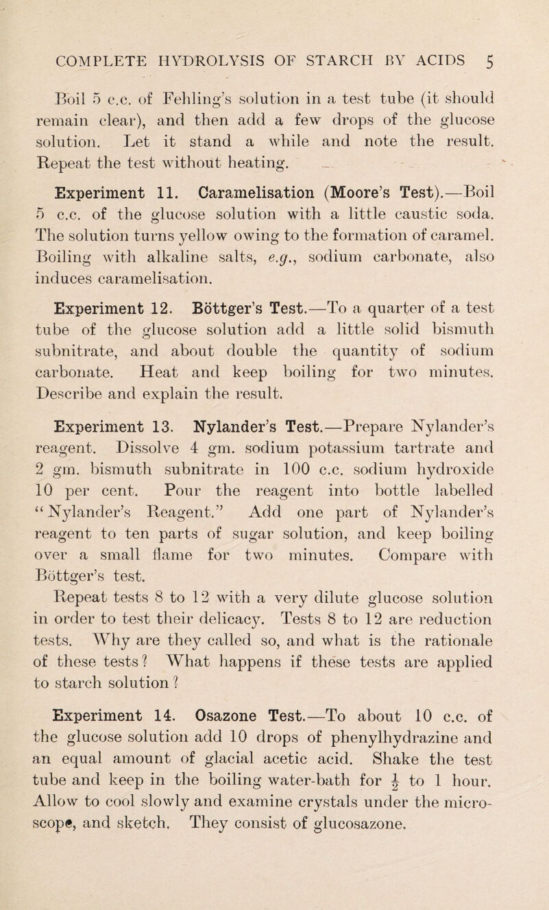 Boil 5 c.c, of Fehling’s solution in a test tube (it should remain clear), and then add a few drops of the glucose solution. Let it stand a while and note the result. Repeat the test without heating. Experiment 11. Caramelisation (Moore’s Test).—Boil 5 c.c. of the glucose solution with a little caustic soda. The solution turns yellow owing to the formation of caramel. Boiling with alkaline salts, e.g., sodium carbonate, also induces caramelisation. Experiment 12. Bottger’s Test.—To a quarter of a test tube of the glucose solution add a little solid bismuth subnitrate, and about double the quantity of sodium carbonate. Heat and keep boiling for two minutes. Describe and explain the result. Experiment 13. Nylander’s Test.—Prepare Nylander’s reagent. Dissolve 4 gm. sodium potassium tartrate and 2 gm. bismuth subnitrate in 100 c.c. sodium hydroxide 10 per cent. Pour the reagent into bottle labelled “ Nylander’s Reagent.” Add one part of Nylander’s reagent to ten parts of sugar solution, and keep boiling- over a small flame for two minutes. Compare with Bottger’s test. Repeat tests 8 to 12 with a very dilute glucose solution in order to test their delicacy. Tests 8 to 12 are reduction tests. Why are they called so, and what is the rationale of these tests'? What happens if these tests are applied to starch solution ? Experiment 14. Osazone Test.—To about 10 c.c. of the glucose solution add 10 drops of phenylhydrazine and an equal amount of glacial acetic acid. Shake the test tube and keep in the boiling water-bath for J to 1 hour. Allow to cool slowly and examine crystals under the micro- scope, and sketch. They consist of glucosazone.