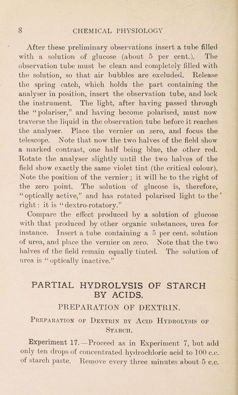 After these preliminary observations insert a tube filled with a solution of glucose (about 5 per cent.). The observation tube must be clean and completely fdled with the solution, so that air bubbles are excluded. E-elease the spring catch, which holds the part containing the analyser in position, insert the observation tube, and lock the instrument. The light, after having passed through the “polariser,” and having become polarised, must now traverse the liquid in the observation tube before it reaches the analyser. Place the vernier on zero, and focus the telescope. Note that now the two halves of the field show a marked contrast, one half being blue, the other red. Rotate the analyser slightly until the two halves of the field show exactly the same violet tint (the critical colour). Note the position of the vernier; it will be to the right of the zero point. The solution of glucose is, therefore, “ optically active,” and has rotated polarised light to the ‘ right: it is “ dextro-rotatory.” Compare the effect produced by a solution of glucose with that produced by other organic substances, urea for instance. Insert a tube containing a 5 per cent, solution of urea, and place the vernier on zero. Note that the two halves of the field remain equally tinted. The solution of urea is “optically inactive.” PARTIAL HYDROLYSIS OF STARCH BY ACIDS. PREPARATION OF DEXTRIN. Preparation of Dextrin by Acid Hydrolysis of Starch. Experiment 17.—Proceed as in Experiment 7, but add only ten drops of concentrated hydrochloric acid to 100 c.c. of starch paste. Remove every three minutes about 5 c.c.