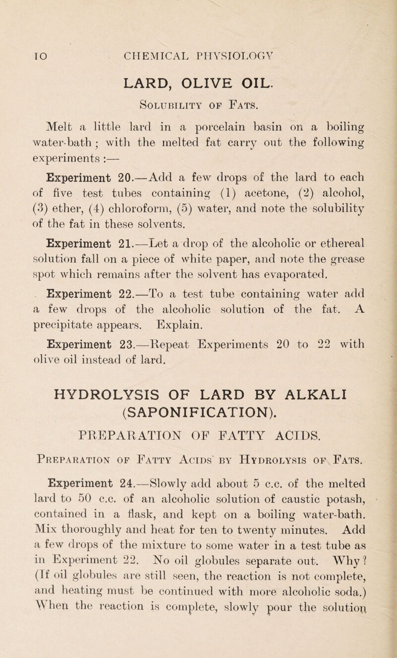 LARD, OLIVE OIL. Solubility of Fats. Melt a little lard in a porcelain basin on a boiling water-bath • with the melted fat carry out the following experiments :— Experiment 20.—Add a few drops of the lard to each of five test tubes containing (1) acetone, (2) alcohol, (3) ether, (4) chloroform, (5) water, and note the solubility of the fat in these solvents. Experiment 21.—Let a drop of the alcoholic or ethereal solution fall on a piece of white paper, and note the grease spot which remains after the solvent has evaporated. Experiment 22.—To a test tube containing water add a few drops of the alcoholic solution of the fat. A precipitate appears. Explain. Experiment 23.—Repeat Experiments 20 to 22 with olive oil instead of lard. HYDROLYSIS OF LARD BY ALKALI (SAPONIFICATION). PREPARATION OF FATTY ACIDS. Preparation of Fatty Acids by Hydrolysis of Fats. Experiment 24.—Slowly add about 5 c.c. of the melted lard to 50 c.c. of an alcoholic solution of caustic potash, contained in a flask, and kept on a boiling water-bath. Mix thoroughly and heat for ten to twent}^ minutes. Add a few drops of the mixture to some water in a test tube as in Experiment 22. No oil globules separate out. Why? (If oil globules are still seen, the reaction is not complete, and heating must be continued with more alcoholic soda.) \V hen the reaction is complete, slowly pour the solution