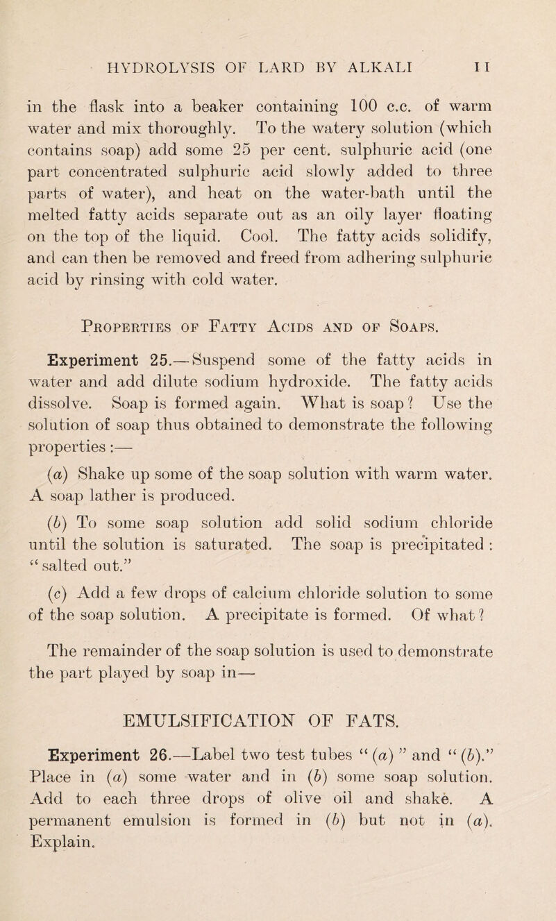 in the flask into a beaker containing 100 c.c. of warm water and mix thoroughly. To the watery solution (which contains soap) add some 25 per cent, sulphuric acid (one part concentrated sulphuric acid slowly added to three parts of water), and heat on the water-bath until the melted fatty acids separate out as an oily layer floating on the top of the liquid. Cool. The fatty acids solidify, and can then be removed and freed from adhering sulphurie acid by rinsing with cold water. Properties of Fatty Acids and of Soaps. Experiment 25.— Suspend some of the fatty acids in water and add dilute sodium hydroxide. The fatty acids dissolve. Soap is formed again. What is soap 'l Use the solution of soap thus obtained to demonstrate the following properties:— (a) Shake up some of the soap solution with warm water. A soap lather is produced. ('b) To some soap solution add solid sodium chloride until the solution is saturated. The soap is precipitated : “ salted out.” (c) Add a few drops of calcium chloride solution to some of the soap solution. A precipitate is formed. Of what1? The remainder of the soap solution is used to demonstrate the part played by soap in— EMULSIFICATION OF FATS. Experiment 26.—Label two test tubes “ (a) ” and “ (6).” Place in (a) some water and in (5) some soap solution. Add to each three drops of olive oil and shake. A permanent emulsion is formed in (b) but not in (a). Explain.