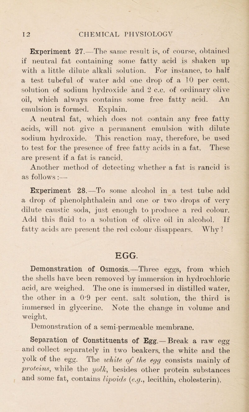 Experiment 27.—The same result is, of course, obtained if neutral fat containing some fatty acid is shaken up with a little dilute alkali solution. For instance, to half a test tubeful of water add one drop of a 10 per cent, solution of sodium hydroxide and 2 c.c. of ordinary olive oil, which always contains some free fatty acid. An emulsion is formed. Explain. A neutral fat, which does not contain any free fatty acids, will not give a permanent emulsion with dilute sodium hydroxide. This reaction may, therefore, be used to test for the presence of free fatty acids in a fat. These are present if a fat is rancid. Another method of detecting whether a fat is rancid is as follows :— Experiment 28.—To some alcohol in a test tube add a drop of phenolphthalein and one or two drops of very dilute caustic soda, just enough to produce a red colour. Add this fluid to a solution of olive oil in alcohol. If fatty acids are present the red colour disappears. Why? EGG. Demonstration of Osmosis.—Three eggs, from which the shells have been removed by immersion in hydrochloric acid, are weighed. The one is immersed in distilled water, the other in a 09 per cent, salt solution, the third is immersed in glycerine. Note the change in volume and weight. Demonstration of a semi-permeable membrane. Separation of Constituents of Egg.— Break a raw egg and collect separately in two beakers, the white and the yolk of the egg. The ivhite of the egg consists mainly of proteins, while the yolk, besides other protein substances and some fat, contains lipoids (e.glecithin, cholesterin).