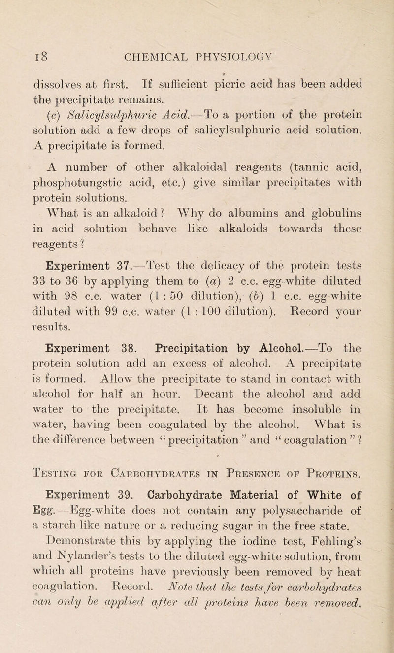 dissolves at first. If sufficient picric acid has been added the precipitate remains. (c) Salicylsulphuric Acid.—To a portion of the protein solution add a few drops of salicyl sulphuric acid solution. A precipitate is formed. A number of other alkaloidal reagents (tannic acid, phosphotungstic acid, etc.) give similar precipitates with protein solutions. What is an alkaloid ? Why do albumins and globulins in acid solution behave like alkaloids towards these reagents l Experiment 37.—Test the delicacy of the protein tests 33 to 36 by applying them to (a) 2 c.c. egg-white diluted with 98 c.c. water (1 : 50 dilution), (6) 1 c.c. egg-white diluted with 99 c.c. water (1 : 100 dilution). Record your results. Experiment 38. Precipitation by Alcohol.—To the protein solution add an excess of alcohol. A precipitate is formed. Allow the precipitate to stand in contact with alcohol for half an hour. Decant the alcohol and add water to the precipitate. It has become insoluble in water, having been coagulated by the alcohol. What is the difference between “ precipitation ” and “ coagulation ” l # Testing for Carbohydrates in Presence of Proteins. Experiment 39. Carbohydrate Material of White of Egg.—Egg-white does not contain any polysaccharide of a starch like nature or a reducing sugar in the free state. Demonstrate this by applying the iodine test, Fehling’s and Nylander’s tests to the diluted egg-white solution, from which all proteins have previously been removed by heat coagulation. Record. Note that the tests for carbohydrates can only be applied after all proteins have been removed.