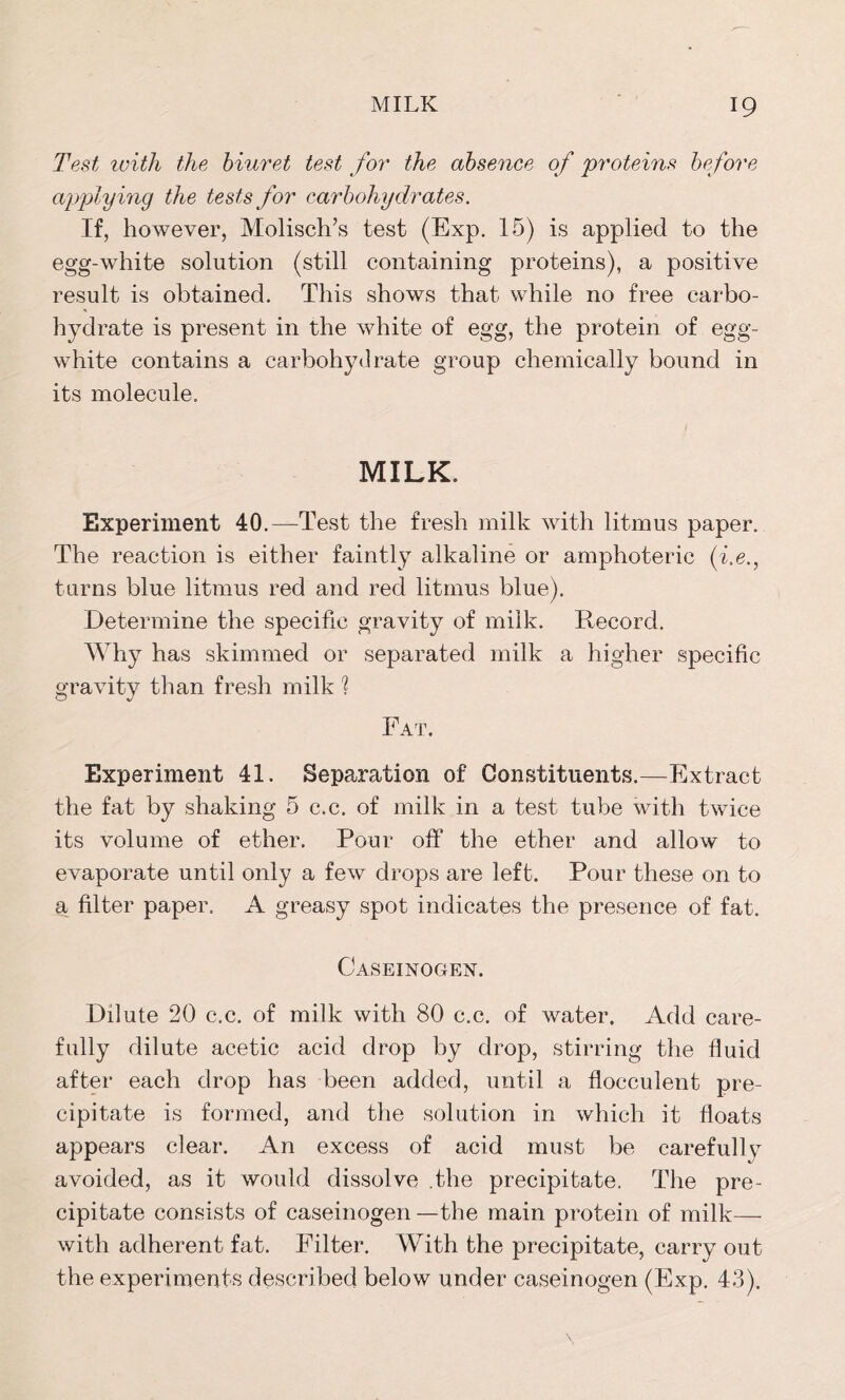 Test with the biuret test for the absence of proteins before applying the tests for carbohydrates. If, however, Molisch’s test (Exp. 15) is applied to the egg-white solution (still containing proteins), a positive result is obtained. This shows that while no free carbo- hydrate is present in the white of egg, the protein of egg- white contains a carbohydrate group chemically bound in its molecule. MILK. Experiment 40.—Test the fresh milk with litmus paper. The reaction is either faintly alkaline or amphoteric (be., turns blue litmus red and red litmus blue). Determine the specific gravity of milk. Record. Why has skimmed or separated milk a higher specific gravity than fresh milk ] Eat. Experiment 41. Separation of Constituents.—Extract the fat by shaking 5 c.c. of milk in a test tube with twice its volume of ether. Pour off the ether and allow to evaporate until only a few drops are left. Pour these on to a filter paper. A greasy spot indicates the presence of fat. Caseinogen. Dilute 20 c.c. of milk with 80 c.c. of water. Add care- fully dilute acetic acid drop by drop, stirring the fluid after each drop has been added, until a flocculent pre- cipitate is formed, and the solution in which it floats appears clear. An excess of acid must be careful] y avoided, as it would dissolve .the precipitate. The pre- cipitate consists of caseinogen —the main protein of milk— with adherent fat. Filter. With the precipitate, carry out the experiments described below under caseinogen (Exp. 43).