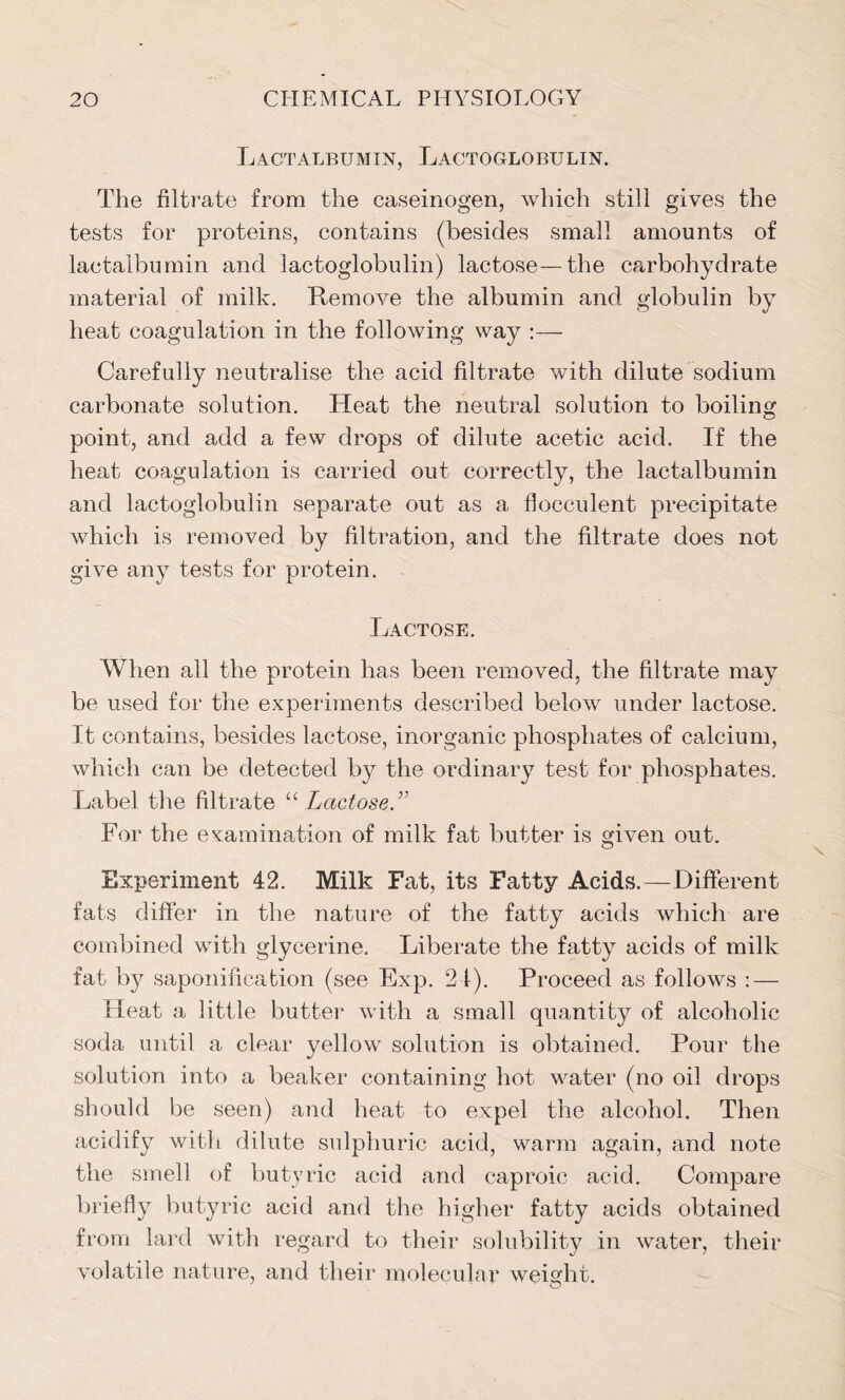 Lactalbumin, Lactoglobulin. The filtrate from the caseinogen, which still gives the tests for proteins, contains (besides small amounts of lactalbumin and lactoglobulin) lactose—the carbohydrate material of milk. Remove the albumin and globulin by heat coagulation in the following way Carefully neutralise the acid filtrate with dilute sodium carbonate solution. Heat the neutral solution to boiling point, and add a few drops of dilute acetic acid. If the heat coagulation is carried out correctly, the lactalbumin and lactoglobulin separate out as a flocculent precipitate which is removed by filtration, and the filtrate does not give any tests for protein. Lactose. When all the protein has been removed, the filtrate may be used for the experiments described below under lactose. It contains, besides lactose, inorganic phosphates of calcium, which can be detected by the ordinary test for phosphates. Label the filtrate “ Lactose ” For the examination of milk fat butter is given out. Experiment 42. Milk Fat, its Fatty Acids.—Different fats differ in the nature of the fatty acids which are combined with glycerine. Liberate the fatty acids of milk fat by saponification (see Exp. 24). Proceed as follows : — Heat a little butter with a small quantity of alcoholic soda until a clear yellow solution is obtained. Pour the solution into a beaker containing hot water (no oil drops should be seen) and heat to expel the alcohol. Then acidify with dilute sulphuric acid, warm again, and note the smell of butyric acid and caproic acid. Compare briefly butyric acid and the higher fatty acids obtained from lard with regard to their solubility in water, their volatile nature, and their molecular weight.