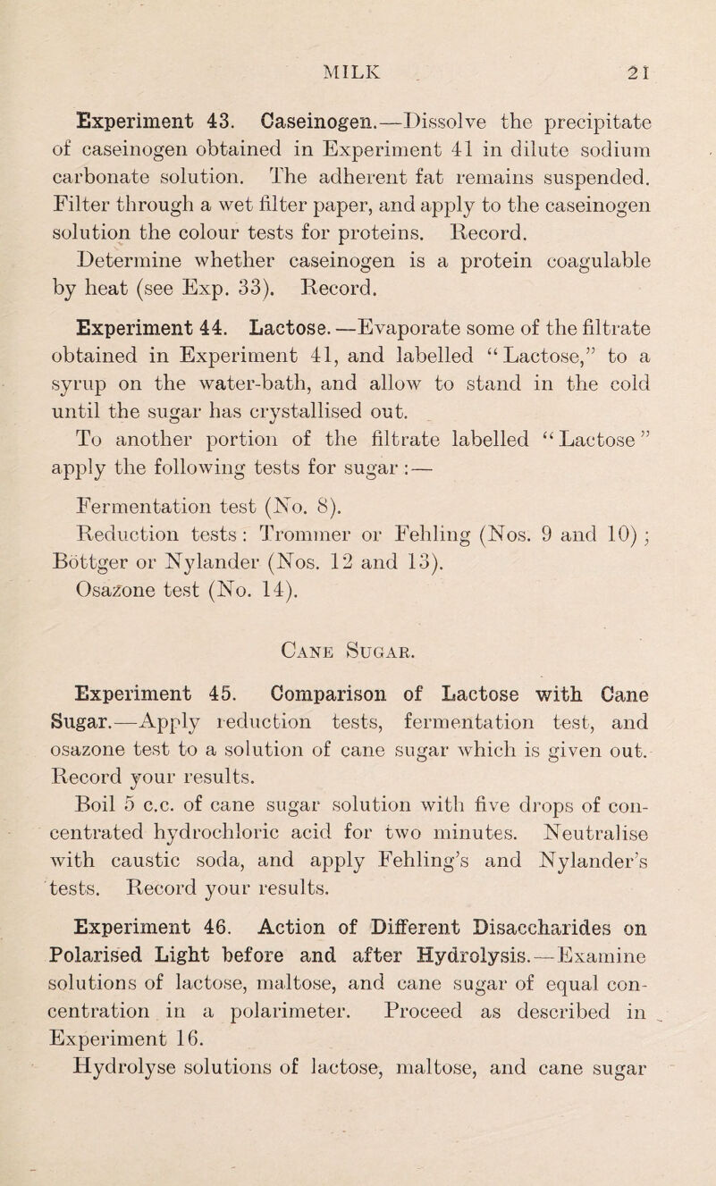Experiment 43. Caseinogen.—Dissolve the precipitate of caseinogen obtained in Experiment 41 in dilute sodium carbonate solution. The adherent fat remains suspended. Filter through a wet filter paper, and apply to the caseinogen solution the colour tests for proteins. Record. Determine whether caseinogen is a protein coagulable by heat (see Exp. 33). Record. Experiment 44. Lactose. —Evaporate some of the filtrate obtained in Experiment 41, and labelled “Lactose,” to a syrup on the water-bath, and allow to stand in the cold until the sugar has crystallised out. To another portion of the filtrate labelled “ Lactose ” apply the following tests for sugar : — Fermentation test (No. 8). Reduction tests : Trommel’ or Fehling (Nos. 9 and 10) ; Bottger or Nylander (Nos. 12 and 13). Osazone test (No. 14). Cane Sugar. Experiment 45. Comparison of Lactose with Cane Sugar.—Apply reduction tests, fermentation test, and osazone test to a solution of cane sugar which is given out. Record your results. Boil 5 c.c. of cane sugar solution with five drops of con- centrated hydrochloric acid for two minutes. Neutralise with caustic soda, and apply Fehling’s and NylandeFs tests. Record your results. Experiment 46. Action of Different Disaccharides on Polarised Light before and after Hydrolysis.—Examine solutions of lactose, maltose, and cane sugar of equal con- centration in a polarimeter. Proceed as described in Experiment 16. Hydrolyse solutions of lactose, maltose, and cane sugar