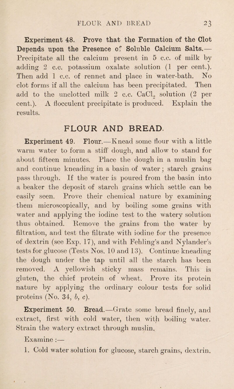 Experiment 48. Prove that the Formation of the Clot Depends upon the Presence of Soluble Calcium Salts.— Precipitate all the calcium present in 5 c.c. of milk by adding 2 c.c. potassium oxalate solution (1 per cent-.). Then add 1 c.c. of rennet and place in water-bath. No clot forms if all the calcium has been precipitated. Then add to the unclotted milk 2 c.c. CaCl2 solution (2 per cent.). A flocculent precipitate is produced. Explain the results. FLOUR AND BREAD. Experiment 49. Flour.—Knead some flour with a little warm water to form a stiff dough, and allow to stand for about fifteen minutes. Place the dough in a muslin bag and continue kneading in a basin of water; starch grains pass through. If the water is poured from the basin into a beaker the deposit of starch grains which settle can be easily seen. Prove their chemical nature by examining them microscopically, and by boiling some grains with water and applying the iodine test to the watery solution thus obtained. Remove the grains from the water by filtration, and test the filtrate with iodine for the presence of dextrin (see Exp. 17), and with Fehling’s and Nylancler’s tests for glucose (Tests Nos. 10 and 13). Continue kneading the dough under the tap until all the starch has been removed. A yellowish sticky mass remains. This is gluten, the chief protein of wheat. Prove its protein nature by applying the ordinary colour tests for solid proteins (No. 34, b, c). Experiment 50. Bread.—Grate some bread finely, and extract, first with cold water, then with boiling water. Strain the watery extract through muslin. Examine :— 1. Cold water solution for glucose, starch grains, dextrin.