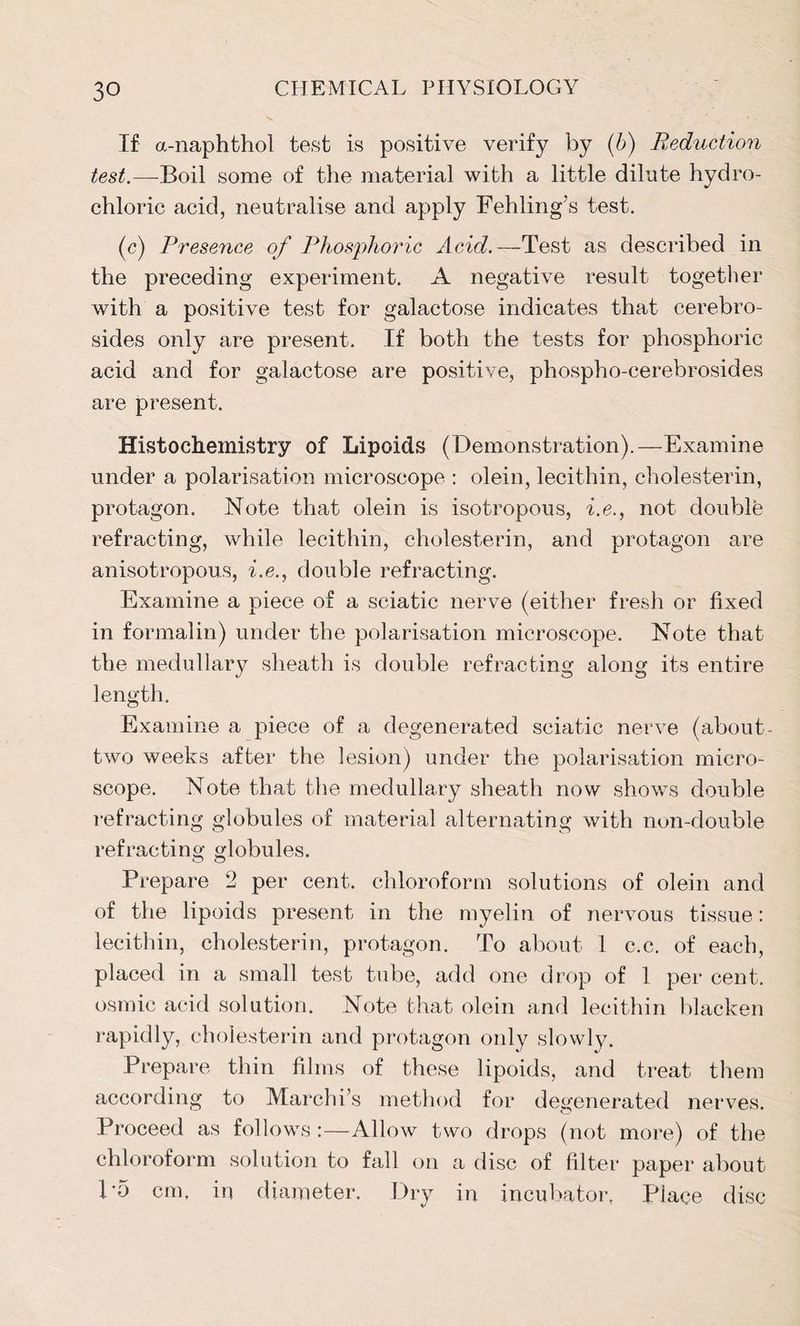 If a-naphthol test is positive verify by (b) Reduction test.—Boil some of the material with a little dilute hydro- chloric acid, neutralise and apply Fehling’s test. (c) Presence of Phosphoric Acid. —Test as described in the preceding experiment. A negative result together with a positive test for galactose indicates that cerebro- sides only are present. If both the tests for phosphoric acid and for galactose are positive, phospho-cerebrosides are present. Histochemistry of Lipoids (Demonstration).—Examine under a polarisation microscope : olein, lecithin, cholesterin, protagon. Note that olein is isotropous, i.e., not double refracting, while lecithin, cholesterin, and protagon are anisotropous, i.e., double refracting. Examine a piece of a sciatic nerve (either fresh or fixed in formalin) under the polarisation microscope. Note that the medullary sheath is double refracting along its entire length. Examine a piece of a degenerated sciatic nerve (about- two weeks after the lesion) under the polarisation micro- scope. Note that the medullary sheath now shows double refracting globules of material alternating with non-double refracting globules. Prepare 2 per cent, chloroform solutions of olein and of the lipoids present in the myelin of nervous tissue: lecithin, cholesterin, protagon. To about 1 c.c. of each, placed in a small test tube, add one drop of 1 per cent, osmic acid solution. Note that olein and lecithin blacken rapidly, cholesterin and protagon only slowly. Prepare thin films of these lipoids, and treat them according to Marchis method for degenerated nerves. Proceed as follows :—Allow two drops (not more) of the chloroform solution to fall on a disc of filter paper about P5 cm, in diameter. Dry in incubator, Place disc