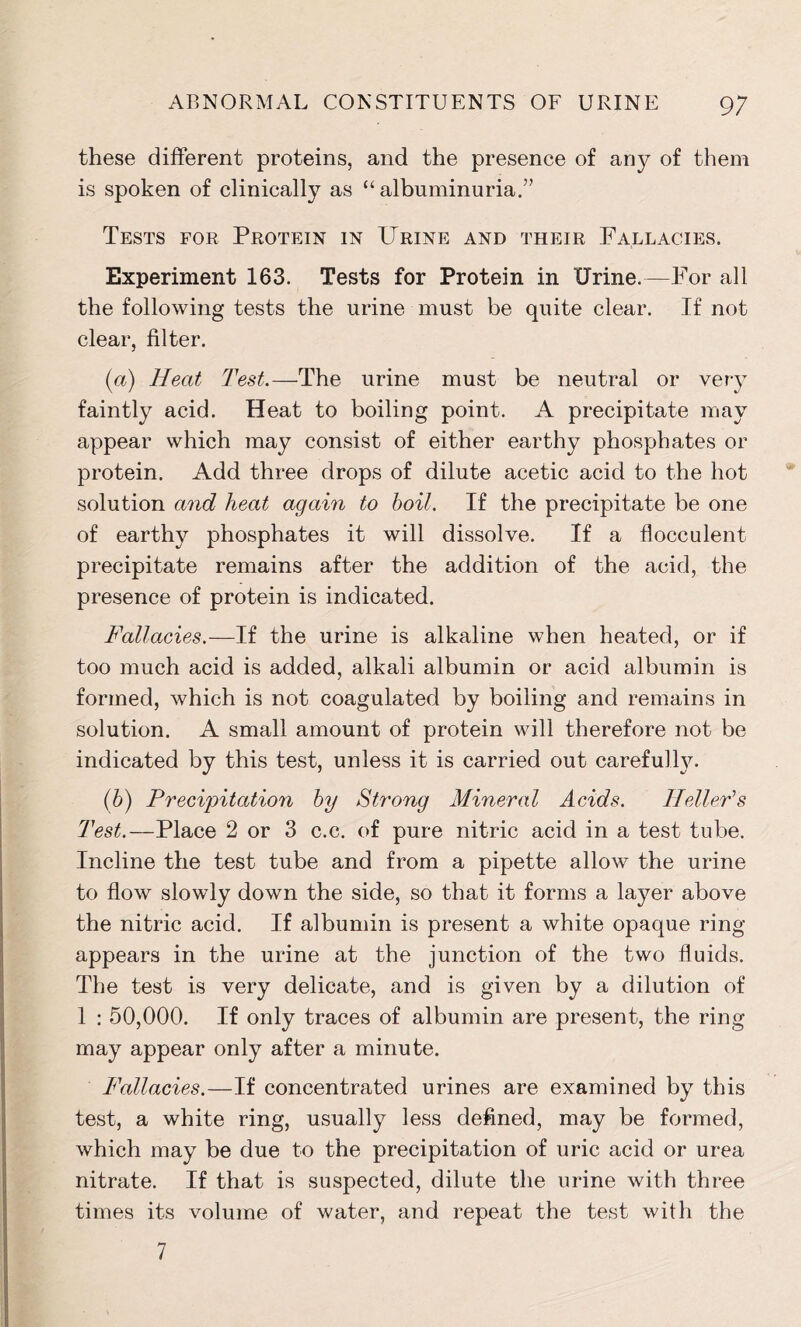 these different proteins, and the presence of any of them is spoken of clinically as “albuminuria.” Tests for Protein in Urine and their Fallacies. Experiment 163. Tests for Protein in Urine.—For all the following tests the urine must be quite clear. If not clear, filter. (a) Heat Test.—The urine must be neutral or very faintly acid. Heat to boiling point. A precipitate may appear which may consist of either earthy phosphates or protein. Add three drops of dilute acetic acid to the hot solution and heat again to boil. If the precipitate be one of earthy phosphates it will dissolve. If a flocculent precipitate remains after the addition of the acid, the presence of protein is indicated. Fallacies.—If the urine is alkaline when heated, or if too much acid is added, alkali albumin or acid albumin is formed, which is not coagulated by boiling and remains in solution. A small amount of protein will therefore not be indicated by this test, unless it is carried out carefulty. (b) Precipitation by Strong Mineral Acids. Heller’s Test.—Place 2 or 3 c.c. of pure nitric acid in a test tube. Incline the test tube and from a pipette allow the urine to flow slowly down the side, so that it forms a layer above the nitric acid. If albumin is present a white opaque ring appears in the urine at the junction of the two fluids. The test is very delicate, and is given by a dilution of 1 : 50,000. If only traces of albumin are present, the ring may appear only after a minute. Fallacies.—If concentrated urines are examined by this test, a white ring, usually less defined, may be formed, which may be due to the precipitation of uric acid or urea nitrate. If that is suspected, dilute the urine with three times its volume of water, and repeat the test with the 7