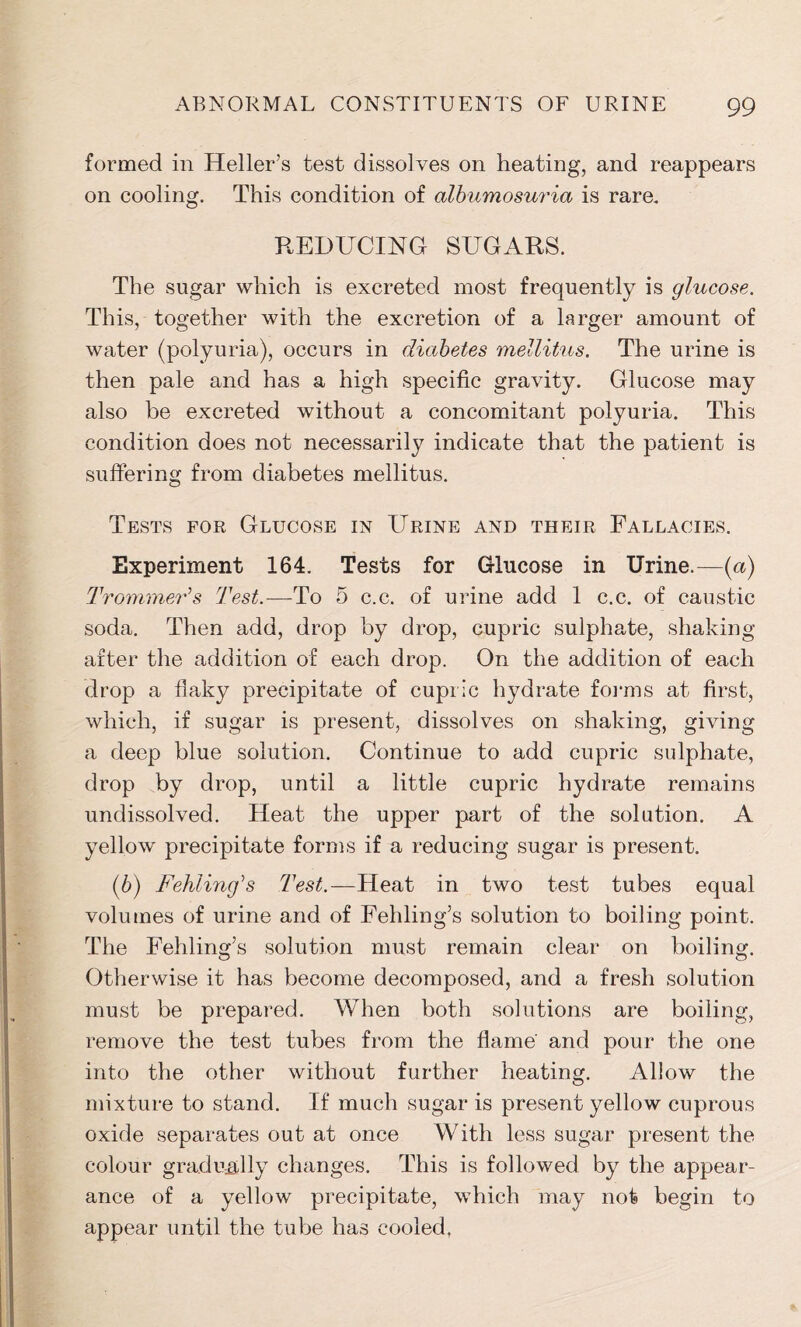 formed in Heller’s test dissolves on heating, and reappears on cooling. This condition of albumosuria is rare. REDUCING SUGARS. The sugar which is excreted most frequently is glucose. This, together with the excretion of a larger amount of water (polyuria), occurs in diabetes mellitus. The urine is then pale and has a high specific gravity. Glucose may also be excreted without a concomitant polyuria. This condition does not necessarily indicate that the patient is suffering from diabetes mellitus. Tests for Glucose in Urine and their Fallacies. Experiment 164. Tests for Glucose in Urine.—(a) Trammeds Test.—To 5 c.c. of urine add 1 c.c. of caustic soda. Then add, drop by drop, cupric sulphate, shaking after the addition of each drop. On the addition of each drop a flaky precipitate of cupric hydrate forms at first, which, if sugar is present, dissolves on shaking, giving a deep blue solution. Continue to add cupric sulphate, drop by drop, until a little cupric hydrate remains undissolved. Heat the upper part of the solution. A yellow precipitate forms if a reducing sugar is present. (b) Fehling',s Test.—Heat in two test tubes equal volumes of urine and of Fehling’s solution to boiling point. The Fehling’s solution must remain clear on boiling. Otherwise it has become decomposed, and a fresh solution must be prepared. When both solutions are boiling, remove the test tubes from the flame and pour the one into the other without further heating. Allow the mixture to stand. If much sugar is present yellow cuprous oxide separates out at once With less sugar present the colour gradually changes. This is followed by the appear- ance of a yellow precipitate, which may not begin to appear until the tube has cooled,