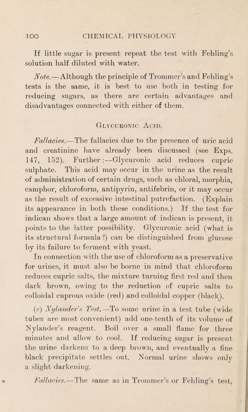 If little sugar is present repeat the test with Fehling’s solution half diluted with water. Note.—Although the principle of Trommer’s and Fehling’s tests is the same, it is best to use both in testing for reducing sugars, as there are certain advantages and disadvantages connected with either of them. Glycuronic Acid. Fallacies.—The fallacies due to the presence of uric acid and creatinine have already been discussed (see Exps. 147, 152). Further:—Glycuronic acid reduces cupric sulphate. This acid may occur in the urine as the result of administration of certain drugs, such as chloral, morphia, camphor, chloroform, antipyrin, antifebrin, or it may occur as the result of excessive intestinal putrefaction. (Explain its appearance in both these conditions.) If the test for indican shows that a large amount of indican is present, it points to the latter possibility. Glycuronic acid (what is its structural formula ?) can be distinguished from glucose by its failure to ferment with yeast. In connection with the use of chloroform as a preservative for urines, it must also be borne in mind that chloroform reduces cupric salts, the mixture turning first red and then dark brown, owing to the reduction of cupric salts to colloidal cuprous oxide (red) and colloidal copper (black). (c) NylandeFs Test.— To some urine in a test tube (wide tubes are most convenient) add one-tenth of its volume of Nylander’s reagent. Boil over a small flame for three minutes and allow- to cool. If reducing sugar is present the urine darkens to a deep brown, and eventually a fine black precipitate settles out. Normal urine shows only a slight darkening. Fallacies.—The same as in Trommer’s or Fehling’s test,