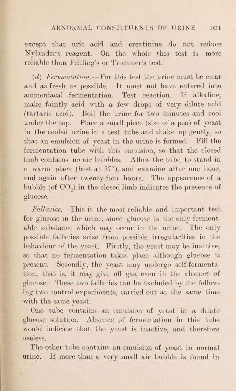 except that uric acid and creatinine do not reduce Nylander’s reagent. On the whole this test is more reliable than Fehling’s or Trommer’s test. (d) Fermentation.—For this test the urine must be clear and as fresh as possible. It must not have entered into ammoniacal fermentation. Test reaction. If alkaline, make faintly acid with a few drops of very dilute acid (tartaric acid). Boil the urine for two minutes and cool under the tap. Place a small piece (size of a pea) of yeast in the cooled urine in a test tube and shake up gently, so that an emulsion of yeast in the urine is formed. Fill the fermentation tube with this emulsion, so that the closed limb contains no air bubbles. Allow the tube to stand in a warm place (best at 37°), and examine after one hour, and again after twenty-four hours. The appearance of a bubble (of C0o) in the closed limb indicates the presence of glucose. Fallacies.—This is the most reliable and important test for glucose in the urine, since glucose is the only ferment- able substance which may occur in the urine. The only possible fallacies arise from possible irregularities in the behaviour of the yeast. Firstly, the yeast may be inactive, so that no fermentation takes place although glucose is present. Secondly, the yeast may undergo self-fermenta- tion, that is, it may give off gas, even in the absence of glucose. These two fallacies can be excluded by the follow- ing two control experiments, carried out at the same time with the same yeast. One tube contains an emulsion of yeast in a dilute glucose solution. Absence of fermentation in this tube would indicate that the yeast is inactive, and therefore useless. The other tube contains an emulsion of yeast in normal urine. If more than a very small air bubble is found in