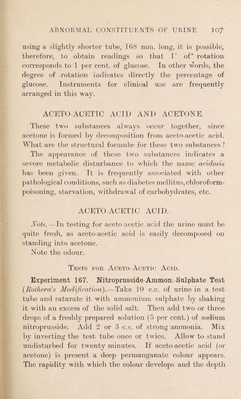 using a slightly shorter tube, 168 ram. long, it is possible, therefore, to obtain readings so that 1° of* rotation corresponds to 1 per cent, of glucose. In other words, the degree of rotation indicates directly the percentage of glucose. Instruments for clinical use are frequently arranged in this way. ACETO ACETIC ACID AND ACETONE. These two substances always occur together, since acetone is formed by decomposition from aceto-acetic acid. What are the structural formulae for these two substances % The appearance of these two substances indicates a severe metabolic disturbance to which the name acidosis has been given. It is frequently associated with other pathological conditions, such as diabetes mellitus, chloroform- poisoning, starvation, withdrawal of carbohydrates, etc. ACETO ACETIC ACID. Note. — In testing for aceto-acetic acid the urine must be quite fresh, as aceto-acetic acid is easily decomposed on standing into acetone. Note the odour. Tests for Aceto-Acetic Acid. Experiment 167. Nitroprusside-Ammon.-Sulphate Test (.Kothera’s Modification).—Take 10 c.c. of urine in a test tube and saturate it with ammonium sulphate by shaking it with an excess of the solid salt. Then add two or three drops of a freshly prepared solution (5 per cent.) of sodium nitroprusside. Add 2 or 3 c.c. of strong ammonia. Mix by inverting the test tube once or twice. Allow to stand undisturbed for twenty minutes. If aceto acetic acid (or acetone) is present a deep permanganate colour appears. The rapidity with which the colour develops and the depth