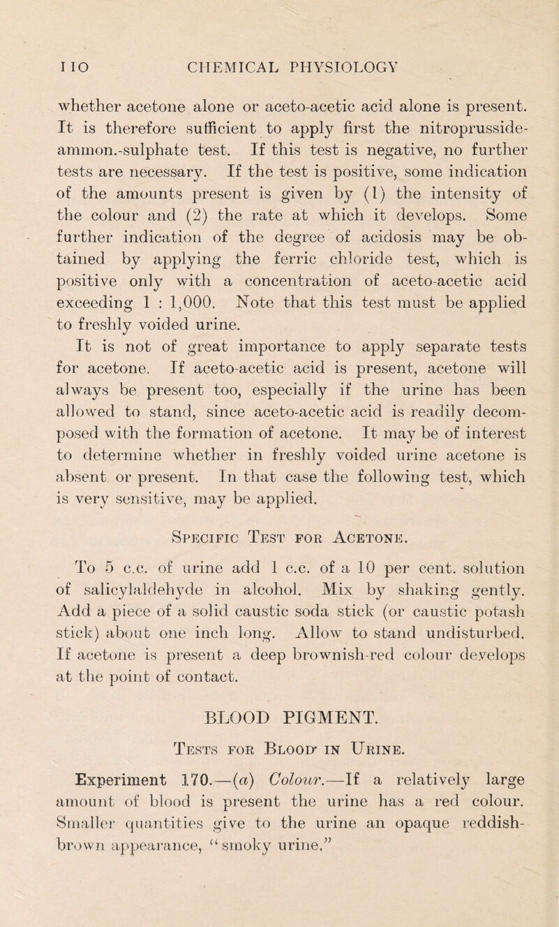 whether acetone alone or aceto-acetic acid alone is present. It is therefore sufficient to apply first the nitroprusside- ammon.-sulphate test. If this test is negative, no further tests are necessary. If the test is positive, some indication of the amounts present is given by (1) the intensity of the colour and (2) the rate at which it develops. Some further indication of the degree of acidosis may be ob- tained by applying the ferric chloride test, which is positive only with a concentration of aceto-acetic acid exceeding 1 : 1,000. Note that this test must be applied to freshly voided urine. It is not of great importance to apply separate tests for acetone. If aceto-acetic acid is present, acetone will always be present too, especially if the urine has been allowed to stand, since aceto-acetic acid is readily decom- posed with the formation of acetone. It may be of interest to determine whether in freshly voided urine acetone is absent or present. In that case the following test, which is very sensitive, may be applied. Specific Test for Acetone. To 5 c.c. of urine add 1 c.c. of a 10 per cent, solution of salicylaldehyde in alcohol. Mix by shaking gently. Add a piece of a solid caustic soda stick (or caustic potash stick) about one inch long. Allow to stand undisturbed. If acetone is present a deep brownish-red colour develops at the point of contact. BLOOD PIGMENT. Tests for Blood* in Urine. Experiment 170.—(a) Colour.—If a relatively large amount of blood is present the urine has a red colour. Smaller quantities give to the urine an opaque reddish- brown appearance, “smoky urine,”