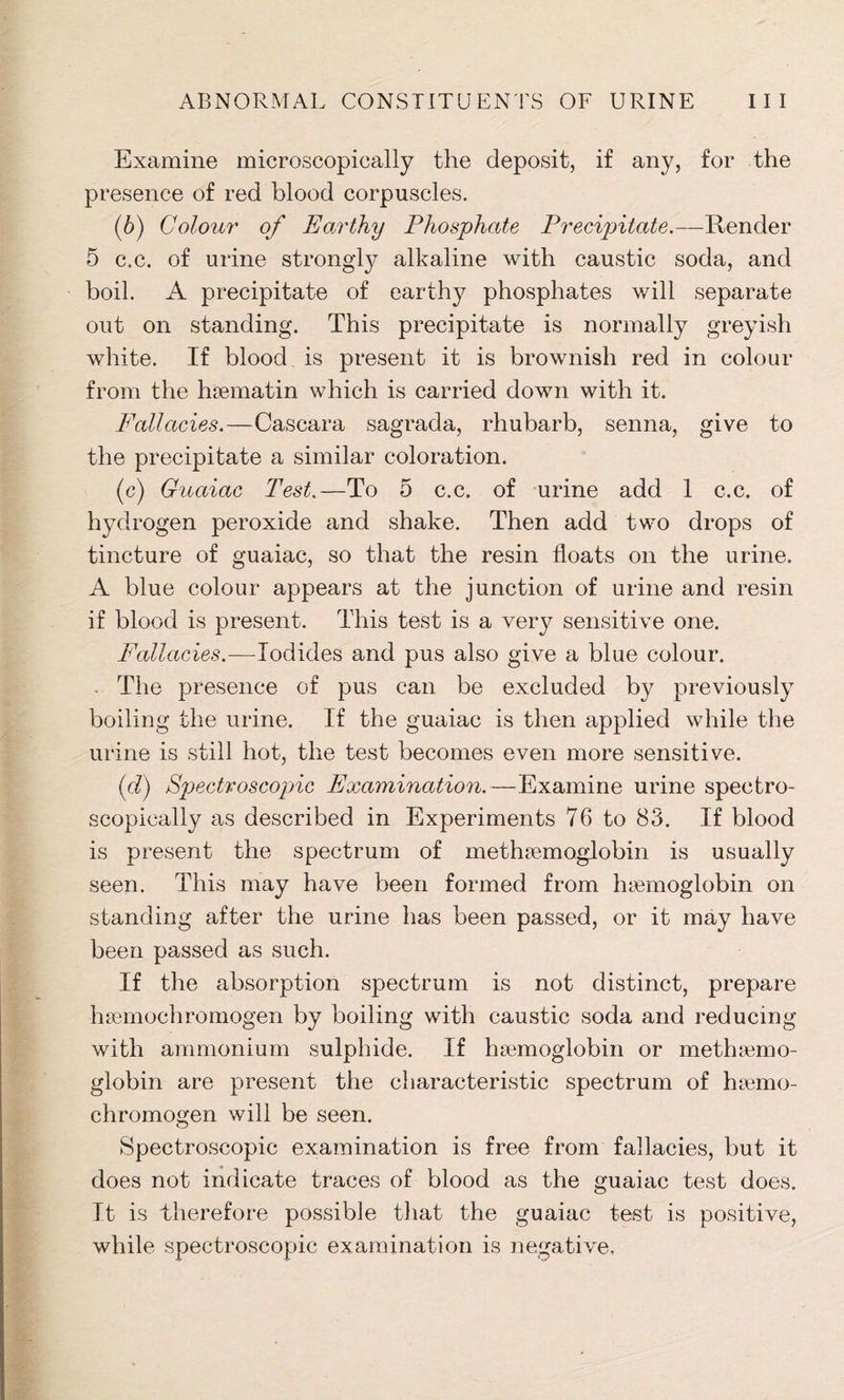 Examine microscopically the deposit, if any, for the presence of red blood corpuscles. (6) Colour of Earthy Phosphate Precipitate.—Render 5 c.c. of urine strongly alkaline with caustic soda, and boil. A precipitate of earthy phosphates will separate out on standing. This precipitate is normally greyish white. If blood is present it is brownish red in colour from the haematin which is carried down with it. Fallacies.—Cascara sagrada, rhubarb, senna, give to the precipitate a similar coloration. (c) Guaiac Test.—To 5 c.c. of urine add 1 c.c. of hydrogen peroxide and shake. Then add two drops of tincture of guaiac, so that the resin floats on the urine. A blue colour appears at the junction of urine and resin if blood is present. This test is a very sensitive one. Fallacies.—Iodides and pus also give a blue colour. The presence of pus can be excluded by previously boiling the urine. If the guaiac is then applied while the urine is still hot, the test becomes even more sensitive. id) Spectroscopic Examination.—Examine urine spectro- scopically as described in Experiments 76 to 83. If blood is present the spectrum of methaemoglobin is usually seen. This may have been formed from haemoglobin on standing after the urine has been passed, or it may have been passed as such. If the absorption spectrum is not distinct, prepare hsemochromogen by boiling with caustic soda and reducing with ammonium sulphide. If haemoglobin or methaemo- globin are present the characteristic spectrum of haemo- chromogen will be seen. Spectroscopic examination is free from fallacies, but it does not indicate traces of blood as the guaiac test does. It is therefore possible that the guaiac test is positive, while spectroscopic examination is negative.