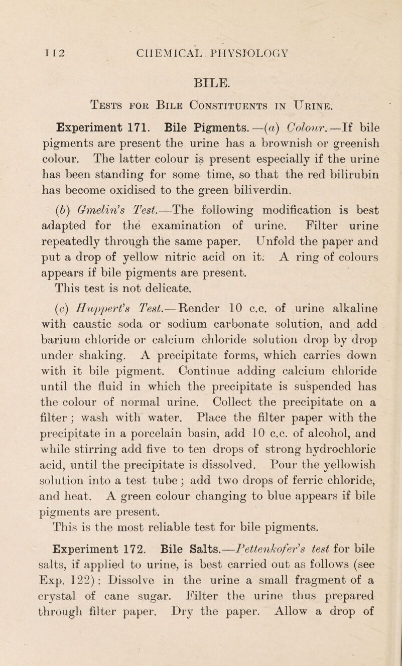 BILE. Tests for Bile Constituents in Urine. Experiment 171. Bile Pigments.—(a) Colour.—If bile pigments are present the urine has a brownish or greenish colour. The latter colour is present especially if the urine has been standing for some time, so that the red bilirubin has become oxidised to the green biliverdin. (6) Gmelirts Test.—The following modification is best adapted for the examination of urine. Filter urine repeatedly through the same paper. Unfold the paper and put a drop of yellow nitric acid on it. A ring of colours appears if bile pigments are present. This test is not delicate. (c) IIupper Is Test.—Render 10 c.c. of urine alkaline with caustic soda or sodium carbonate solution, and add barium chloride or calcium chloride solution drop by drop under shaking. A precipitate forms, which carries down with it bile pigment. Continue adding calcium chloride until the fluid in which the precipitate is suspended has the colour of normal urine. Collect the precipitate on a filter ; wash with water. Place the filter paper with the precipitate in a porcelain basin, add 10 c.c. of alcohol, and while stirring add five to ten drops of strong hydrochloric acid, until the precipitate is dissolved. Pour the yellowish solution into a test tube; add two drops of ferric chloride, and heat. A green colour changing to blue appears if bile pigments are present. This is the most reliable test for bile pigments. Experiment 172. Bile Salts.—Pettenkofer’s test for bile salts, if applied to urine, is best carried out as follows (see Exp. 122): Dissolve in the urine a small fragment of a crystal of cane sugar. Filter the urine thus prepared through filter paper. Dry the paper. Allow a drop of