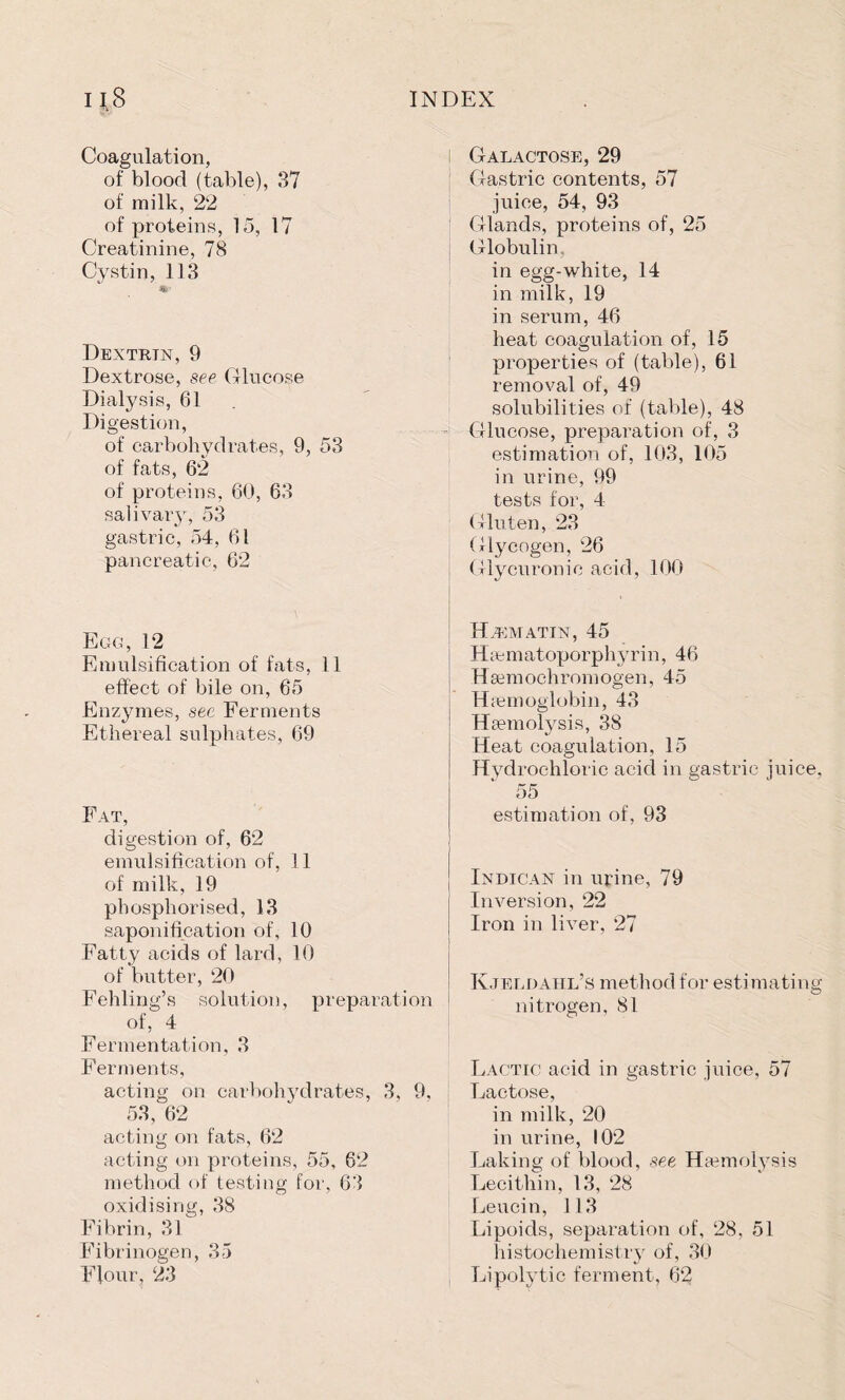 Coagulation, of blood (table), 37 of milk, 22 of proteins, 15, 17 Creatinine, 78 Cystin, 113 Dextrtn, 9 Dextrose, see Glucose Dialysis, 61 Digestion, of carbohydrates, 9, 53 of fats, 62 of proteins, 60, 63 salivary, 53 gastric, 54, 61 pancreatic, 62 Egg, 12 Emulsification of fats, 11 effect of bile on, 65 Enzymes, see Ferments Ethereal sulphates, 69 Fat, digestion of, 62 emulsification of, 11 of milk, 19 phosphorised, 13 saponification of, 10 Fatty acids of lard, 10 of butter, 20 Fehling’s solution, preparation of, 4 Fermentation, 3 Ferments, acting on carbohydrates, 3, 9, 53, 62 acting on fats, 62 acting on proteins, 55, 62 method of testing for, 63 oxidising, 38 Fibrin, 31 Fibrinogen, 35 Flour, 23 I Galactose, 29 Gastric contents, 57 juice, 54, 93 Glands, proteins of, 25 Globulin, in egg-white, 14 in milk, 19 in serum, 46 heat coagulation of, 15 properties of (table), 61 removal of, 49 solubilities of (table), 48 Glucose, preparation of, 3 estimation of, 103, 105 in urine, 99 tests for, 4 Gluten, 23 Glycogen, 26 Glycuronic acid, 100 HiEMATIN, 45 Haematoporphyrin, 46 Hsemochromogen, 45 Haemoglobin, 43 Haemolysis, 38 Heat coagulation, 15 Hydrochloric acid in gastric juice, 55 estimation of, 93 Indican in urine, 79 Inversion, 22 Iron in liver, 27 Kjeldahl’s method for estimating nitrogen, 81 Lactic acid in gastric juice, 57 Lactose, in milk, 20 in urine, 102 Laking of blood, see Haemolysis Lecithin, 13, 28 Leucin, 113 Lipoids, separation of, 28, 51 histochemistry of, 30 Lipolytic ferment, 62