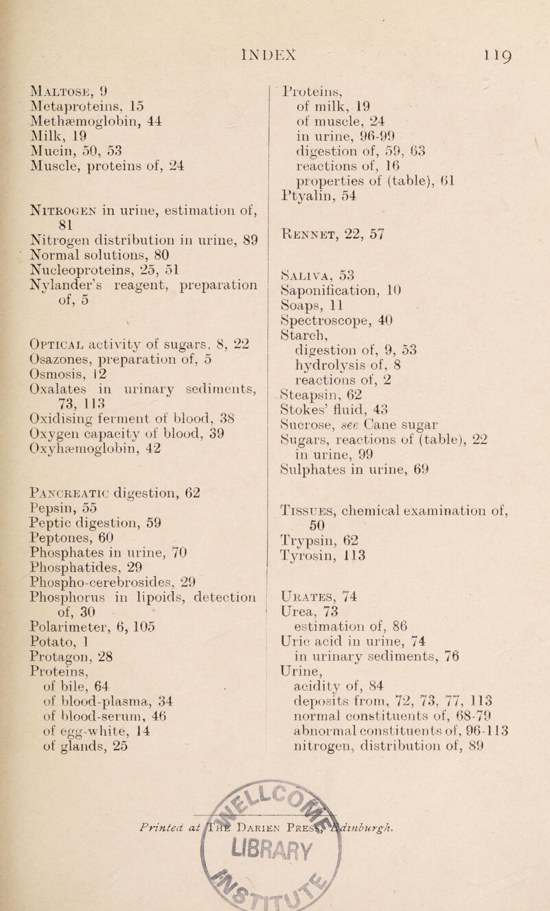 Maltose, 9 Metaproteins, 15 Methcemoglobin, 44 Milk, 19 Mucin, 50, 53 Muscle, proteins of, 24 Nitrogen in urine, estimation of, 81 Nitrogen distribution in urine, 89 Normal solutions, 80 Nucleoproteins, 25, 51 Nylander’s reagent, preparation of, 5 Optical activity of sugars, 8, 22 Osazones, preparation of, 5 Osmosis, 12 Oxalates in urinary sediments, 73, 113 Oxidising ferment of blood, 38 Oxygen capacity of blood, 39 Oxyhaemoglobin, 42 Pancreatic digestion, 62 Pepsin, 55 Peptic digestion, 59 Peptones, 60 Phosphates in urine, 70 Phosphatides, 29 Phospho-cerebrosides, 29 Phosphorus in lipoids, detection of, 30 Polarimeter, 6, 105 Potato, 1 Protagon, 28 Proteins, of bile, 64 of blood-plasma, 34 of blood-serum, 46 of egg-white, 14 of glands, 25 Proteins, of milk, 19 of muscle, 24 in urine, 96-99 digestion of, 59, 63 reactions of, 16 properties of (table), 61 Ptyalin, 54 Rennet, 22, 57 Saliva, 53 Saponification, 10 Soaps, 11 Spectroscope, 40 Starch, digestion of, 9, 53 hydrolysis of, 8 reactions of, 2 Steapsin, 62 Stokes’ fluid, 43 Sucrose, see Cane sugar Sugars, reactions of (table), 22 in urine, 99 Sulphates in urine, 69 Tissues, chemical examination of, 50 Trypsin, 62 Tyrosin, 113 Urates, 74 Urea, 73 estimation of, 86 Uric acid in urine, 74 in urinary sediments, 76 Urine, acidity of, 84 deposits from, 72, 73, 77, 113 normal constituents of, 68-79 abnormal constituents of, 96-113 nitrogen, distribution of, 89
