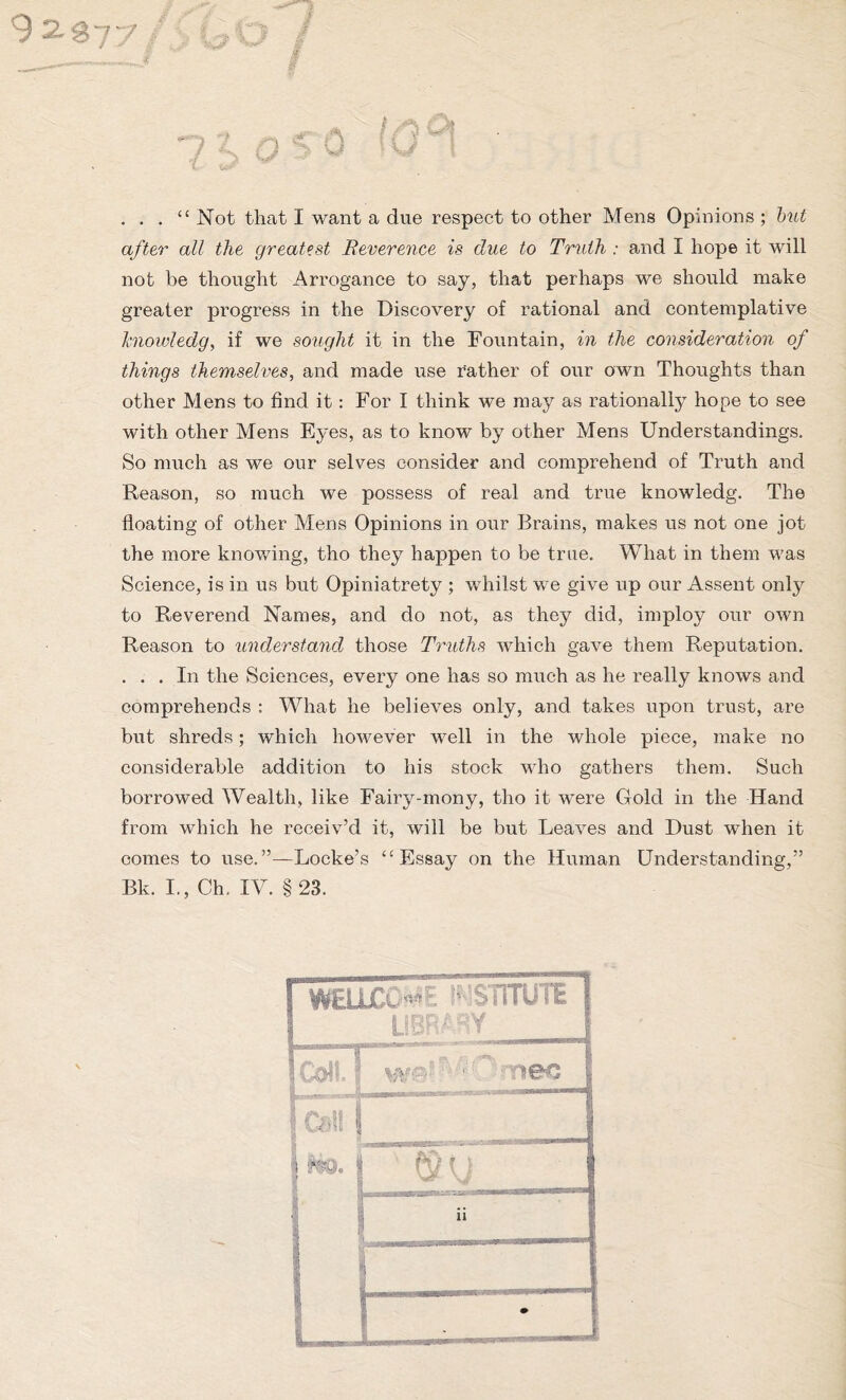 9 2-377 / . . . “ Not that I want a due respect to other Mens Opinions ; but after all the greatest Reverence is due to Truth : and I hope it will not be thought Arrogance to say, that perhaps we should make greater progress in the Discovery of rational and contemplative hiowledg, if we sought it in the Fountain, in the consideration of things themselves, and made use rather of our own Thoughts than other Mens to find it: For I think we may as rationally hope to see with other Mens Eyes, as to know by other Mens Understandings. So much as we our selves consider and comprehend of Truth and Reason, so much we possess of real and true knowledg. The floating of other Mens Opinions in our Brains, makes us not one jot the more knowing, tho they happen to be true. What in them was Science, is in us but Opiniatrety ; whilst we give up our Assent only to Reverend Names, and do not, as they did, imploy our own Reason to understand those Truths which gave them Reputation. . . . In the Sciences, every one has so much as he really knows and comprehends : What he believes only, and takes upon trust, are but shreds; which however well in the whole piece, make no considerable addition to his stock who gathers them. Such borrowed Wealth, like Fairy-mony, tho it were Gold in the Hand from which he receiv’d it, will be but Leaves and Dust when it comes to use.”—Locke’s ‘‘Essay on the Human Understanding,” Bk. I., Ch. IV. § 23