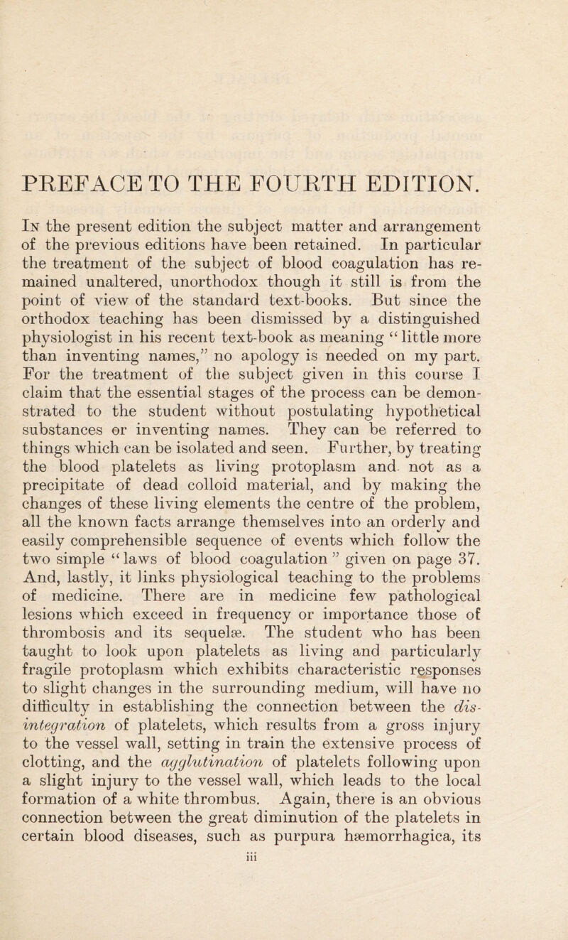 In the present edition the subject matter and arrangement of the previous editions have been retained. In particular the treatment of the subject of blood coagulation has re- mained unaltered, unorthodox though it still is from the point of view of the standard text-books. But since the orthodox teaching has been dismissed by a distinguished physiologist in his recent text-book as meaning “ little more than inventing names/’ no apology is needed on my part. For the treatment of the subject given in this course I claim that the essential stages of the process can be demon- strated to the student without postulating hypothetical substances or inventing names. They can be referred to things which can be isolated and seen. Further, by treating the blood platelets as living protoplasm and. not as a precipitate of dead colloid material, and by making the changes of these living elements the centre of the problem, all the known facts arrange themselves into an orderly and easily comprehensible sequence of events which follow the two simple “ laws of blood coagulation ” given on page 37. And, lastly, it links physiological teaching to the problems of medicine. There are in medicine few pathological lesions which exceed in frequency or importance those of thrombosis and its sequelae. The student who has been taught to look upon platelets as living and particularly fragile protoplasm which exhibits characteristic responses to slight changes in the surrounding medium, will have no difficulty in establishing the connection between the dis- integration of platelets, which results from a gross injury to the vessel wall, setting in train the extensive process of clotting, and the agglutination of platelets following upon a slight injury to the vessel wall, which leads to the local formation of a white thrombus. Again, there is an obvious connection between the great diminution of the platelets in certain blood diseases, such as purpura hsemorrhagica, its