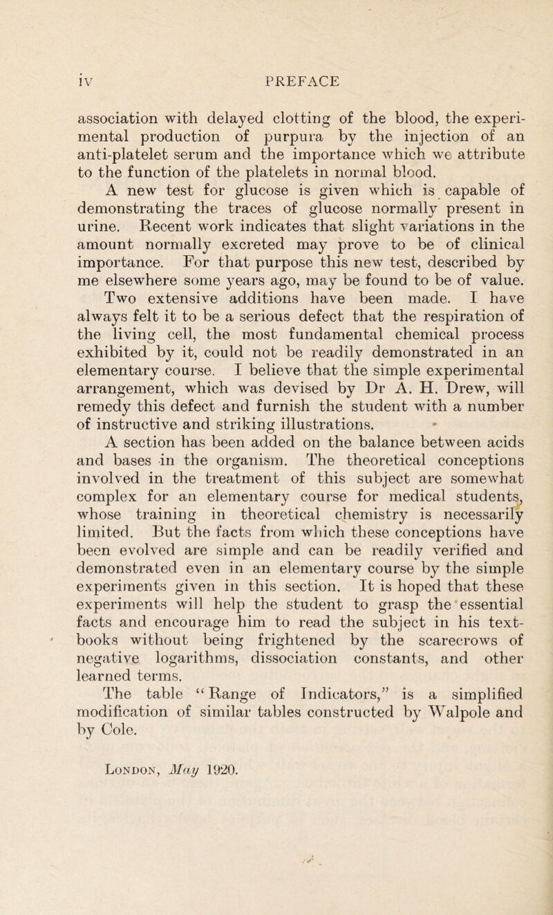 association with delayed clotting of the blood, the experi- mental production of purpura by the injection of an anti-platelet serum and the importance which we attribute to the function of the platelets in normal blood. A new test for glucose is given which is capable of demonstrating the traces of glucose normally present in urine. Recent work indicates that slight variations in the amount normally excreted may prove to be of clinical importance. For that purpose this new test, described by me elsewhere some years ago, may be found to be of value. Two extensive additions have been made. I have always felt it to be a serious defect that the respiration of the living cell, the most fundamental chemical process exhibited by it, could not be readily demonstrated in an elementary course. I believe that the simple experimental arrangement, which was devised by Dr A. H. Drew, will remedy this defect and furnish the student with a number of instructive and striking illustrations. A section has been added on the balance between acids and bases in the organism. The theoretical conceptions involved in the treatment of this subject are somewhat complex for an elementary course for medical students, whose training in theoretical chemistry is necessarily limited. But the facts from which these conceptions have been evolved are simple and can be readily verified and demonstrated even in an elementary course by the simple experiments given in this section. It is hoped that these experiments will help the student to grasp the essential facts and encourage him to read the subject in his text- books without being frightened by the scarecrows of negative logarithms, dissociation constants, and other learned terms. The table “Range of Indicators,” is a simplified modification of similar tables constructed by Walpole and by Cole. London, May 1920.