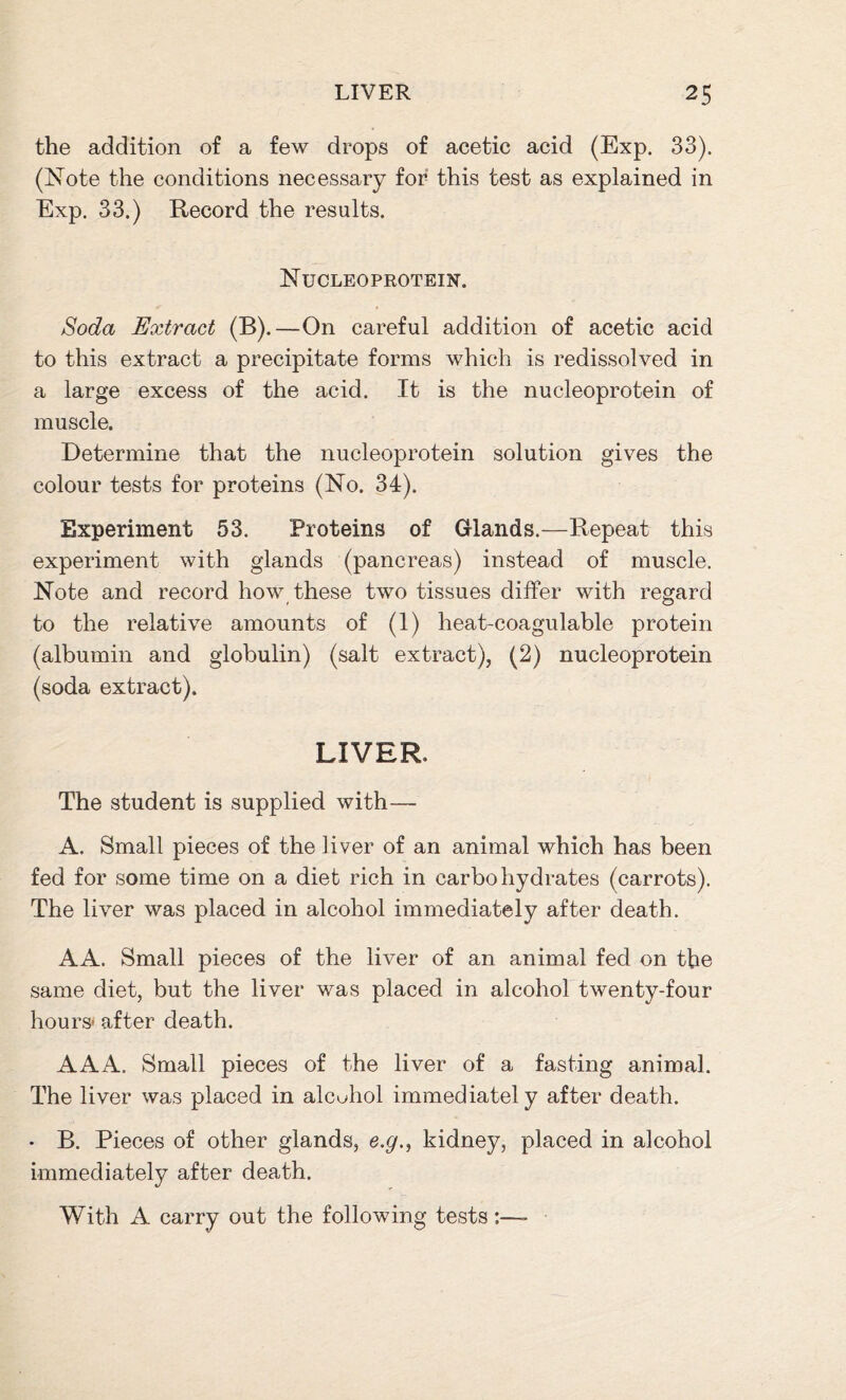 the addition of a few drops of acetic acid (Exp. 33). (Note the conditions necessary for this test as explained in Exp. 33.) Record the results. Nucleoprotein. Soda Extract (B).—On careful addition of acetic acid to this extract a precipitate forms which is redissolved in a large excess of the acid. It is the nucleoprotein of muscle. Determine that the nucleoprotein solution gives the colour tests for proteins (No. 34). Experiment 53. Proteins of Glands.—Repeat this experiment with glands (pancreas) instead of muscle. Note and record how these two tissues differ with regard to the relative amounts of (1) heat-coagulable protein (albumin and globulin) (salt extract), (2) nucleoprotein (soda extract). LIVER The student is supplied with— A. Small pieces of the liver of an animal which has been fed for some time on a diet rich in carbohydrates (carrots). The liver was placed in alcohol immediately after death. AA. Small pieces of the liver of an animal fed on the same diet, but the liver was placed in alcohol twenty-four hours' after death. AAA. Small pieces of the liver of a fasting animal. The liver was placed in alcuhol immediately after death. • B. Pieces of other glands, e.gn kidney, placed in alcohol immediately after death. With A carry out the following tests:—-