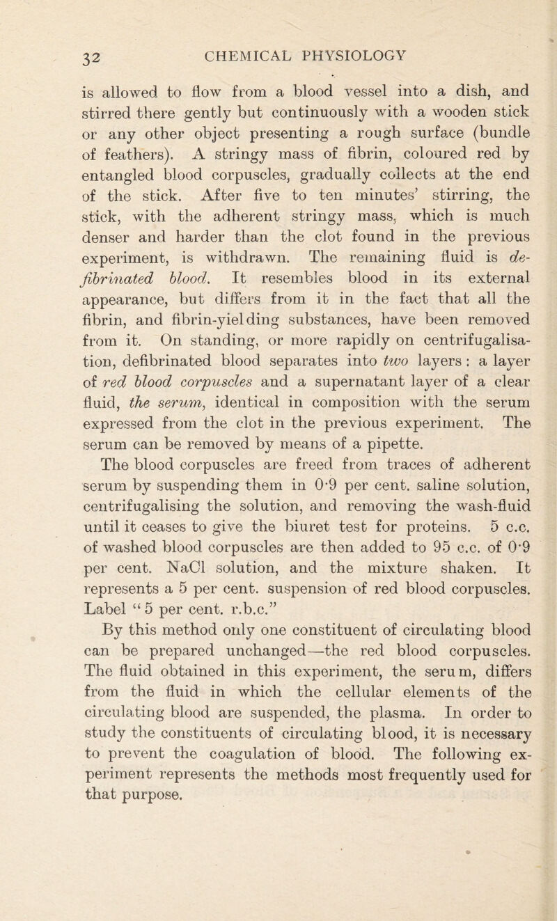 is allowed to flow from a blood vessel into a dish, and stirred there gently but continuously with a wooden stick or any other object presenting a rough surface (bundle of feathers). A stringy mass of fibrin, coloured red by entangled blood corpuscles, gradually collects at the end of the stick. After five to ten minutes’ stirring, the stick, with the adherent stringy mass, which is much denser and harder than the clot found in the previous experiment, is withdrawn. The remaining fluid is de- jibrinated blood. It resembles blood in its external appearance, but differs from it in the fact that all the fibrin, and fibrin-yielding substances, have been removed from it. On standing, or more rapidly on centrifugalisa- tion, defibrinated blood separates into tivo layers : a layer of red blood corpuscles and a supernatant layer of a clear fluid, the serum, identical in composition with the serum expressed from the clot in the previous experiment. The serum can be removed by means of a pipette. The blood corpuscles are freed from traces of adherent serum by suspending them in 0-9 per cent, saline solution, centrifugalising the solution, and removing the wash-fluid until it ceases to give the biuret test for proteins. 5 c.c. of washed blood corpuscles are then added to 95 c.c. of 0V9 per cent. ISiaCl solution, and the mixture shaken. It represents a 5 per cent, suspension of red blood corpuscles. Label “ 5 per cent, r.b.c.” By this method only one constituent of circulating blood can be prepared unchanged—the red blood corpuscles. The fluid obtained in this experiment, the serum, differs from the fluid in which the cellular elements of the circulating blood are suspended, the plasma. In order to study the constituents of circulating blood, it is necessary to prevent the coagulation of blood. The following ex- periment represents the methods most frequently used for that purpose.