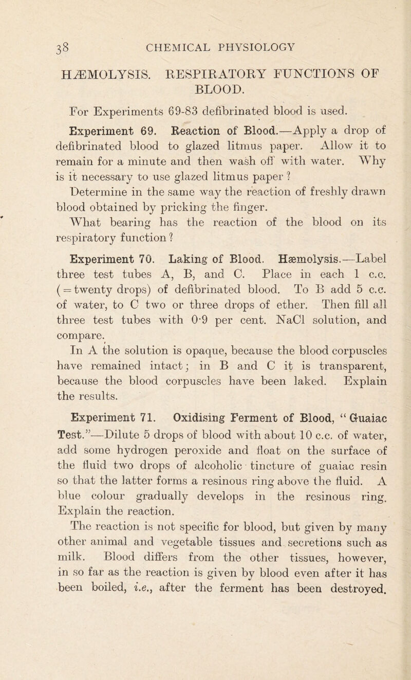 HAEMOLYSIS. RESPIRATORY FUNCTIONS OF BLOOD. For Experiments 69-83 defibrinated blood is used. Experiment 69. Reaction of Blood.—Apply a drop of defibrinated blood to glazed litmus paper. Allow it to remain for a minute and then wash off with water. Why is it necessary to use glazed litmus paper 1 Determine in the same way the reaction of freshly drawn blood obtained by pricking the finger. What bearing has the reaction of the blood on its respiratory function ? Experiment 70. Laking of Blood. Haemolysis.— Label three test tubes A, B. and C. Place in each 1 c.c. ( = twenty drops) of defibrinated blood. To B add 5 c.c. of water, to C two or three drops of ether. Then fill all three test tubes with 0-9 per cent. NaCl solution, and compare. In A the solution is opaque, because the blood corpuscles have remained intact; in B and C it is transparent, because the blood corpuscles have been laked. Explain the results. Experiment 71. Oxidising Ferment of Blood, “ Guaiac Test.”—Dilute 5 drops of blood with about 10 c.c. of water, add some hydrogen peroxide and float on the surface of the fluid two drops of alcoholic tincture of guaiac resin so that the latter forms a resinous ring above the fluid. A blue colour gradually develops in the resinous ring. Explain the reaction. The reaction is not specific for blood, but given by many other animal and vegetable tissues and secretions such as milk. Blood differs from the other tissues, however, in so far as the reaction is given by blood even after it has been boiled, i.e., after the ferment has been destroyed.