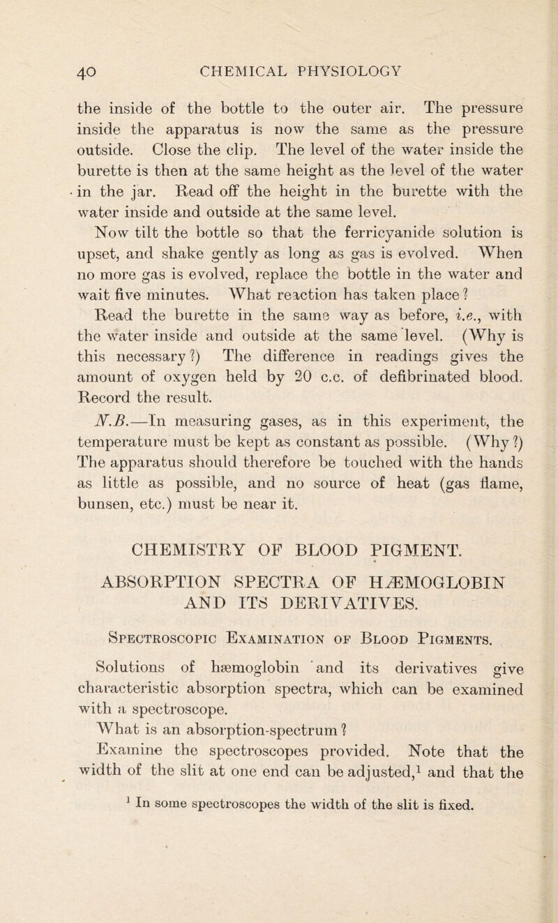 the inside of the bottle to the outer air. The pressure inside the apparatus is now the same as the pressure outside. Close the clip. The level of the water inside the burette is then at the same height as the level of the water in the jar. Read off the height in the burette with the water inside and outside at the same level. Now tilt the bottle so that the ferricyanide solution is upset, and shake gently as long as gas is evolved. When no more gas is evolved, replace the bottle in the water and wait five minutes. What reaction has taken place ? Read the burette in the same way as before, i.e., with the water inside and outside at the same level. (Why is this necessary ?) The difference in readings gives the amount of oxygen held by 20 c.c. of defibrinated blood. Record the result. N.B.—In measuring gases, as in this experiment, the temperature must be kept as constant as possible. (Why?) The apparatus should therefore be touched with the hands as little as possible, and no source of heat (gas flame, bunsen, etc.) must be near it. CHEMISTRY OF BLOOD PIGMENT. * ABSORPTION SPECTRA OF HAEMOGLOBIN AND ITS DERIVATIVES. Spectroscopic Examination of Blood Pigments. Solutions of haemoglobin and its derivatives give characteristic absorption spectra, which can be examined with a spectroscope. What is an absorption-spectrum ? Examine the spectroscopes provided. Note that the width of the slit at one end can be adjusted,1 and that the 1 In some spectroscopes the width of the slit is fixed.