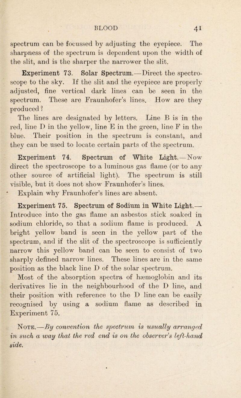 spectrum can be focussed by adjusting the eyepiece. The sharpness of the spectrum is dependent upon the width of the slit, and is the sharper the narrower the slit. Experiment 73. Solar Spectrum.—Direct the spectro- scope to the sky. If the slit and the eyepiece are properly adjusted, fine vertical dark lines can be seen in the spectrum. These are Fraunhofer’s lines. How are they produced ? The lines are designated by letters. Line B is in the red, line D in the yellow, line E in the green, line F in the blue. Their position in the spectrum is constant, and they can be used to locate certain parts of the spectrum. Experiment 74. Spectrum of White Light.—Now direct the spectroscope to a luminous gas flame (or to any other source of artificial light). The spectrum is still visible, but it does not show Fraunhofer’s lines. Explain why Fraunhofer’s lines are absent. Experiment 75. Spectrum of Sodium in White Light.— Introduce into the gas flame an asbestos stick soaked in sodium chloride, so that a sodium flame is produced. A bright yellow band is seen in the yellow part of the spectrum, and if the slit of the spectroscope is sufficiently narrow this yellow band can be seen to consist of two sharply defined narrow lines. These lines are in the same position as the black line D of the solar spectrum. Most of the absorption spectra of hsemoglobin and its derivatives lie in the neighbourhood of the D line, and their position with reference to the D line can be easily recognised by using a sodium flame as described in Experiment 75. Note.—By convention the spectrum is usually arranged in such a way that the red end is on the observer's left-hand side.