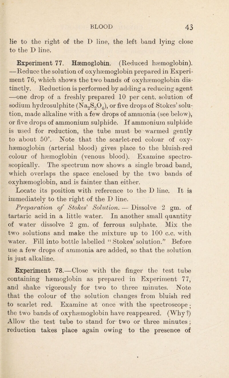 lie to the right of the D line, the left band lying close to the D line. Experiment 77. Haemoglobin. (Reduced haemoglobin). —Reduce the solution of oxyhaemoglobin prepared in Experi- ment 76, which shows the two bands of oxyhaemoglobin dis- tinctly. Reduction is performed by adding a reducing agent —one drop of a freshly prepared 10 per cent, solution of sodium hydrosulphite (Na2S204), or five drops of Stokes’ solu- tion, made alkaline with a few drops of ammonia (see below), or five drops of ammonium sulphide. If ammonium sulphide is used for reduction, the tube must be warmed gently to about 50°. Note that the scarlet-red colour of oxy- haemoglobin (arterial blood) gives place to the bluish-red colour of haemoglobin (venous blood). Examine spectro- scopically. The spectrum now shows a single broad band, which overlaps the space enclosed by the two bands of oxyhsemoglobin, and is fainter than either. Locate its position with reference to the D line. It is immediately to the right of the D line. Preparation of Stokes' Solution. — Dissolve 2 gm. of tartaric acid in a little water. In another small quantity of water dissolve 2 gm. of ferrous sulphate. Mix the two solutions and make the mixture up to 100 c.c. with water. Fill into bottle labelled “ Stokes’ solution.” Before use a few drops of ammonia are added, so that the solution is just alkaline. Experiment 78.—Close with the finger the test tube containing haemoglobin as prepared in Experiment 77, and shake vigorously for two to three minutes. Note that the colour of the solution changes from bluish red to scarlet red. Examine at once with the spectroscope; the two bands of oxyhsemoglobin have reappeared. (Why ?) Allow the test tube to stand for- two or three minutes; reduction takes place again owing to the presence of