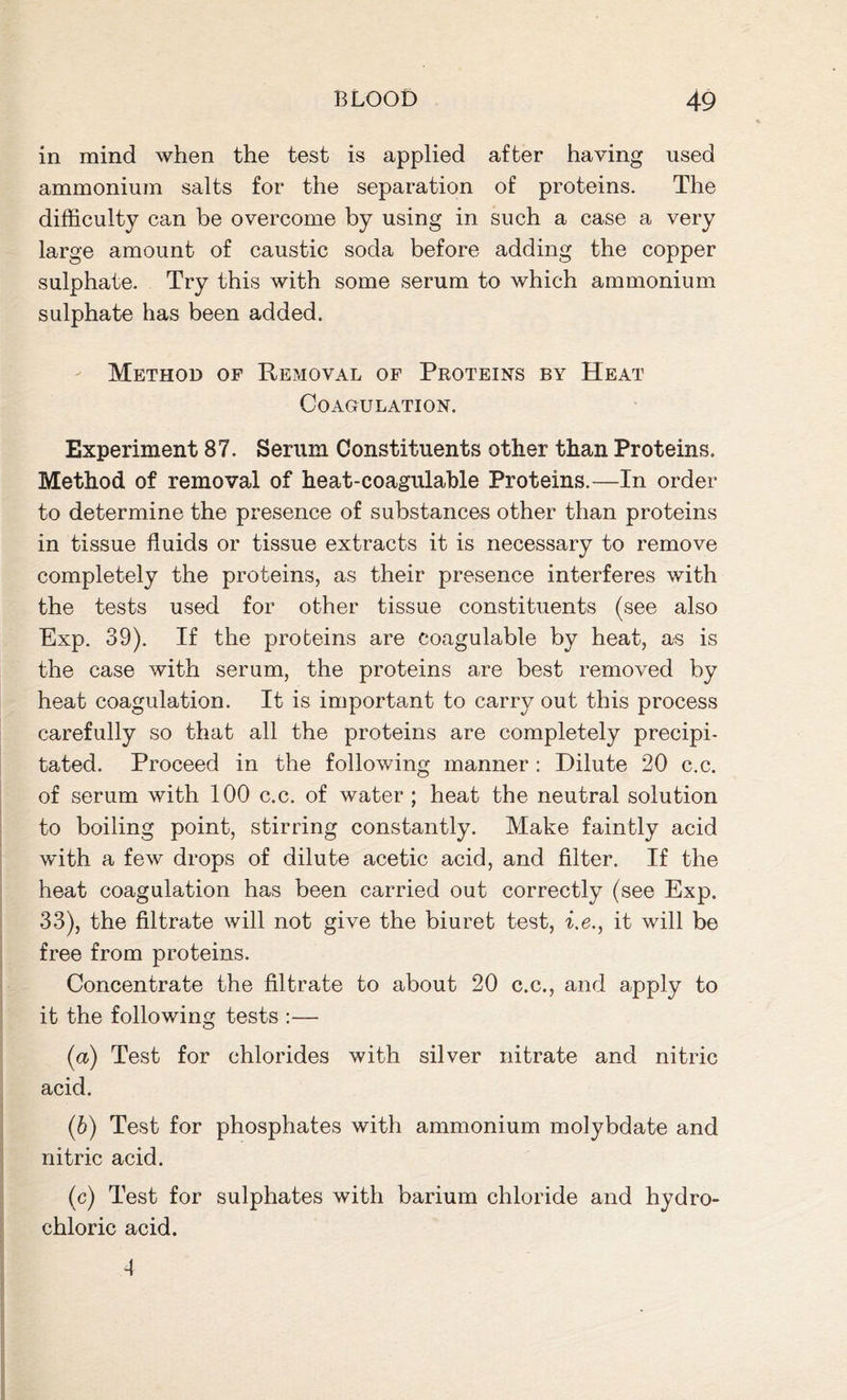 in mind when the test is applied after having used ammonium salts for the separation of proteins. The difficulty can be overcome by using in such a case a very large amount of caustic soda before adding the copper sulphate. Try this with some serum to which ammonium sulphate has been added. Method op Removal of Proteins by Heat Coagulation. Experiment 87. Serum Constituents other than Proteins. Method of removal of heat-coagulable Proteins.—In order to determine the presence of substances other than proteins in tissue fluids or tissue extracts it is necessary to remove completely the proteins, as their presence interferes with the tests used for other tissue constituents (see also Exp. 39). If the proteins are coagulable by heat, as is the case with serum, the proteins are best removed by heat coagulation. It is important to carry out this process carefully so that all the proteins are completely precipi- tated. Proceed in the following manner : Dilute 20 c.c. of serum with 100 c.c. of water ; heat the neutral solution to boiling point, stirring constantly. Make faintly acid with a few drops of dilute acetic acid, and filter. If the heat coagulation has been carried out correctly (see Exp. 33), the filtrate will not give the biuret test, i.e., it will be free from proteins. Concentrate the filtrate to about 20 c.c., and apply to it the following tests :— (а) Test for chlorides with silver nitrate and nitric acid. (б) Test for phosphates with ammonium molybdate and nitric acid. (c) Test for sulphates with barium chloride and hydro- chloric acid. 4