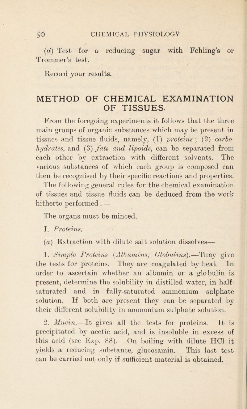 (d) Test for a reducing sugar with Fehling’s or Trommer’s test. Record your results. METHOD OF CHEMICAL EXAMINATION OF TISSUES. From the foregoing experiments it follows that the three main groups of organic substances which may be present in tissues and tissue fluids, namely, (1) proteins ; (2) carbo- hydrates, and (3) fats and lipoids, can be separated from each other by extraction with different solvents. The various substances of which each group is composed can then be recognised by their specific reactions and properties. The following general rules for the chemical examination of tissues and tissue fluids can be deduced from the work hitherto performed:— The organs must be minced. T. Proteins. (a) Extraction with dilute salt solution dissolves— 1. Simple Proteins (Albumins, Globulins).—They give the tests for proteins. They are coagulated by heat. In order to ascertain whether an albumin or a globulin is present, determine the solubility in distilled water, in half- saturated and in fully-saturated ammonium sulphate solution. If both are present they can be separated by their different solubility in ammonium sulphate solution. 2. Mucin.—It gives all the tests for proteins. It is precipitated by acetic acid, and is insoluble in excess of this acid (see Exp. 88). On boiling with dilute HC1 it yields a reducing substance, glucosamin. This last test can be carried out only if sufficient material is obtained.