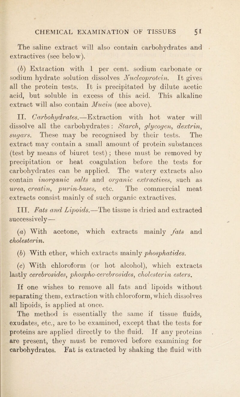 The saline extract will also contain carbohydrates and extractives (see below). (b) Extraction with 1 per cent, sodium carbonate or sodium hydrate solution dissolves Nucleoprotein. It gives all the protein tests. It is precipitated by dilute acetic acid, but soluble in excess of this acid. This alkaline extract will also contain Mucin (see above). II. Carbohydrates.—Extraction with hot water will dissolve all the carbohydrates : Starch, glycogen, dextrin, sugars. These may be recognised by their tests. The extract may contain a small amount of protein substances (test by means of biuret test); these must be removed by precipitation or heat coagulation before the tests for carbohydrates can be applied. The watery extracts also contain inorganic salts and organic extractives, such as urea, creatin, purin-bases, etc. The commercial meat extracts consist mainly of such organic extractives. III. Fats and Lipoids.—The tissue is dried and extracted successively— (a) With acetone, which extracts mainly fats and cholesterin. (b) With ether, which extracts mainly phosphatides. (c) With chloroform (or hot alcohol), which extracts lastly cerebrosides, phospho-cerebrosides, cholesterin esters. If one wishes to remove all fats and lipoids without separating them, extraction with chloroform, which dissolves all lipoids, is applied at once. The method is essentially the same if tissue fluids, exudates, etc., are to be examined, except that the tests for proteins are applied directly to the fluid. If any proteins are present, they must be removed before examining for carbohydrates. Fat is extracted by shaking the fluid with