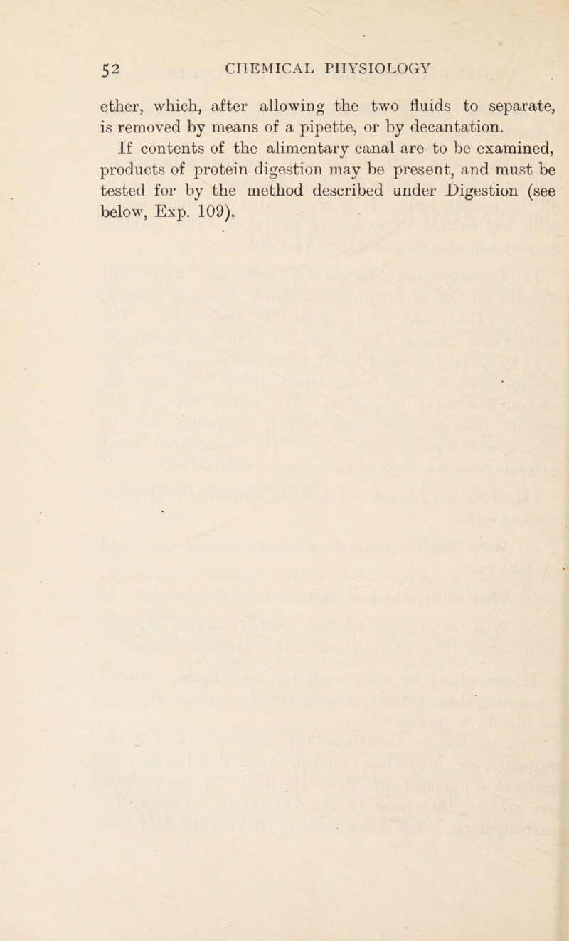 ether, which, after allowing the two fluids to separate, is removed by means of a pipette, or by decantation. If contents of the alimentary canal are to be examined, products of protein digestion may be present, and must be tested for by the method described under Digestion (see below, Exp. 109).