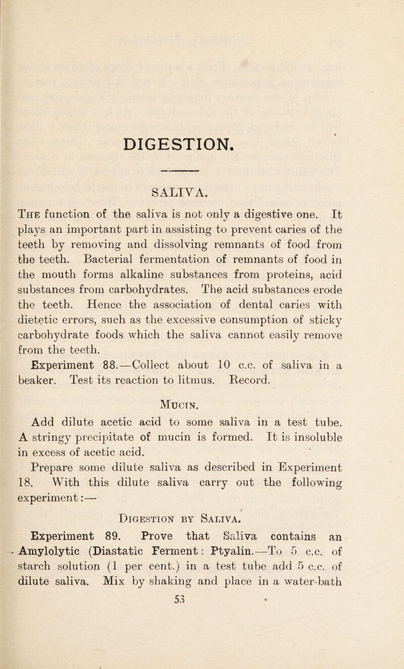 DIGESTION. SALIVA. The function of the saliva is not only a digestive one. It plays an important part in assisting to prevent caries of the teeth by removing and dissolving remnants of food from the teeth. Bacterial fermentation of remnants of food in the mouth forms alkaline substances from proteins, acid substances from carbohydrates. The acid substances erode the teeth. Hence the association of dental caries with dietetic errors, such as the excessive consumption of sticky carbohydrate foods which the saliva cannot easily remove from the teeth. Experiment 88.—Collect about 10 c.c. of saliva in a beaker. Test its reaction to litmus. Record. Mucin. Add dilute acetic acid to some saliva in a test tube. A stringy precipitate of mucin is formed. It is insoluble in excess of acetic acid. Prepare some dilute saliva as described in Experiment 18. With this dilute saliva carry out the following experiment:— Digestion by Saliva. Experiment 89, Prove that Saliva contains an Amylolytic (Diastatic Ferment: Ptyalin.—To 5 c.c. of starch solution (1 per cent.) in a test tube add 5 c.c. of dilute saliva. Mix by shaking and place in a water-bath
