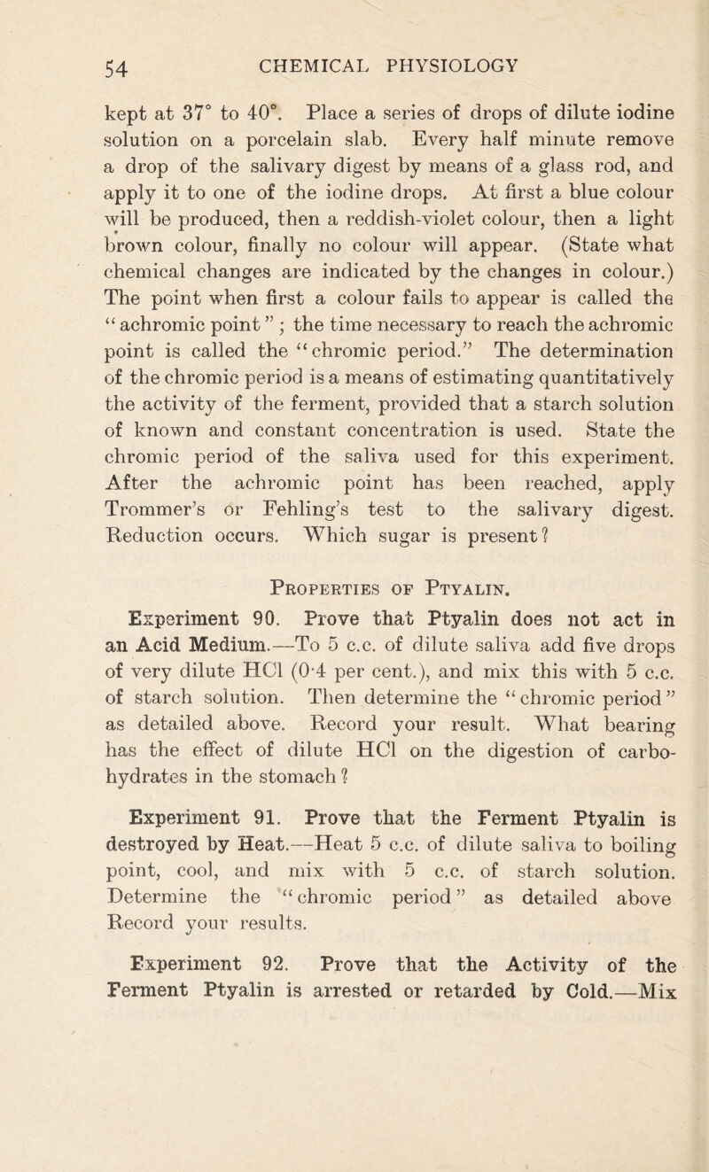 kept at 37° to 40°. Place a series of drops of dilute iodine solution on a porcelain slab. Every half minute remove a drop of the salivary digest by means of a glass rod, and apply it to one of the iodine drops. At first a blue colour will be produced, then a reddish-violet colour, then a light brown colour, finally no colour will appear. (State what chemical changes are indicated by the changes in colour.) The point when first a colour fails to appear is called the “ achromic point ” ; the time necessary to reach the achromic point is called the “chromic period.” The determination of the chromic period is a means of estimating quantitatively the activity of the ferment, provided that a starch solution of known and constant concentration is used. State the chromic period of the saliva used for this experiment. After the achromic point has been reached, apply Trommer’s or Fehling’s test to the salivary digest. Reduction occurs. Which sugar is present? Properties of Ptyalin, Experiment 90. Prove that Ptyalin does not act in an Acid Medium.—To 5 c.c. of dilute saliva add five drops of very dilute HC1 (04 per cent.), and mix this with 5 c.c. of starch solution. Then determine the “chromic period” as detailed above. Record your result. What bearing has the effect of dilute HC1 on the digestion of carbo- hydrates in the stomach ? Experiment 91. Prove that the Ferment Ptyalin is destroyed by Heat.—Heat 5 c.c. of dilute saliva to boiling point, cool, and mix with 5 c.c. of starch solution. Determine the “ chromic period ” as detailed above Record your results. Experiment 92. Prove that the Activity of the Ferment Ptyalin is arrested or retarded by Cold.—Mix