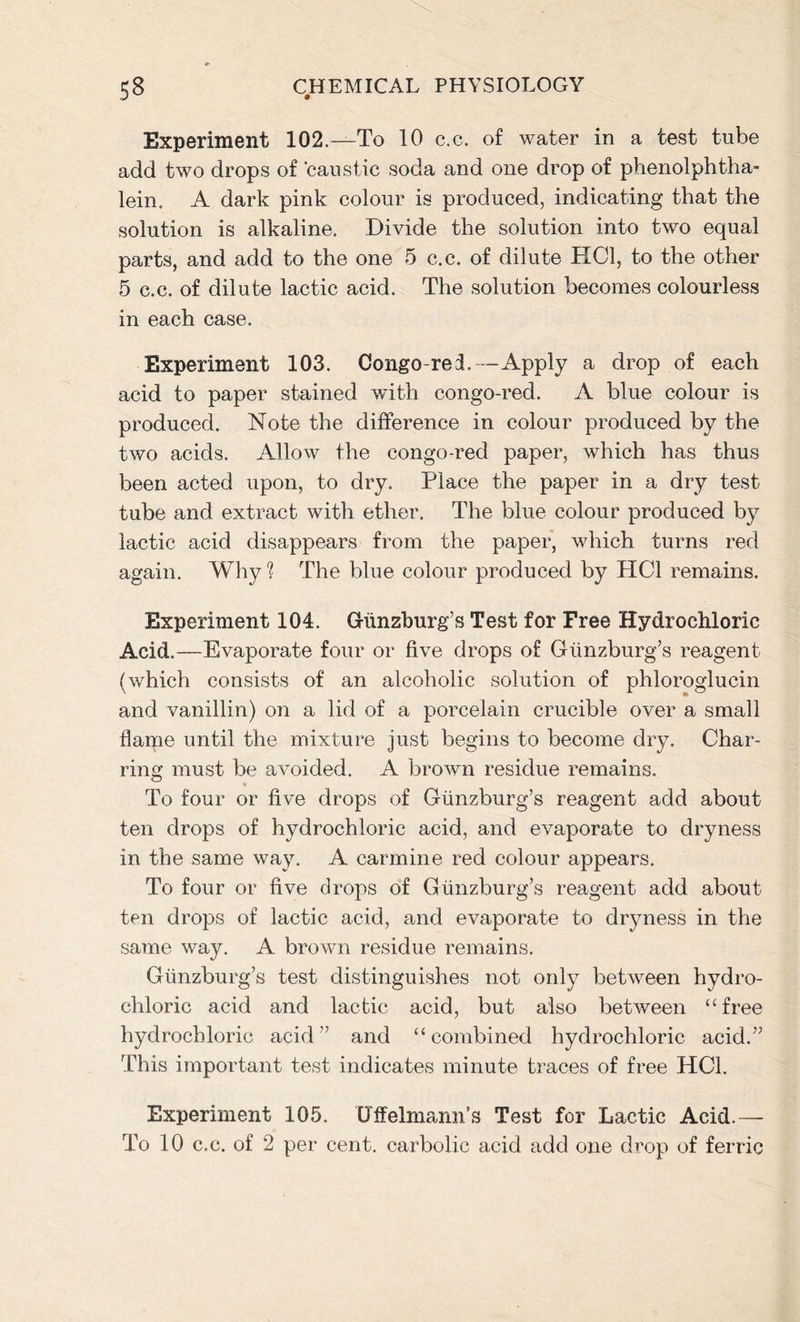 Experiment 102.—To 10 c.c. of water in a test tube add two drops of caustic soda and one drop of phenolphtha- lein. A dark pink colour is produced, indicating that the solution is alkaline. Divide the solution into two equal parts, and add to the one 5 c.c. of dilute HC1, to the other 5 c.c. of dilute lactic acid. The solution becomes colourless in each case. Experiment 103. Congo-rei.—Apply a drop of each acid to paper stained with congo-red. A blue colour is produced. Note the difference in colour produced by the two acids. Allow the congo-red paper, which has thus been acted upon, to dry. Place the paper in a dry test tube and extract with ether. The blue colour produced by lactic acid disappears from the paper, which turns red again. Why 1 The blue colour produced by HC1 remains. Experiment 104. GKinzburg’s Test for Free Hydrochloric Acid.—Evaporate four or five drops of Giinzburg’s reagent (which consists of an alcoholic solution of phloroglucin and vanillin) on a lid of a porcelain crucible over a small flame until the mixture just begins to become dry. Char- ring must be avoided. A brown residue remains. To four or five drops of Giinzburg’s reagent add about ten drops of hydrochloric acid, and evaporate to dryness in the same way. A carmine red colour appears. To four or five drops of Giinzburg’s reagent add about ten drops of lactic acid, and evaporate to dryness in the same way. A brown residue remains. Giinzburg’s test distinguishes not only between hydro- chloric acid and lactic acid, but also between “free hydrochloric acid” and “combined hydrochloric acid.” This important test indicates minute traces of free HC1. Experiment 105. Uffelmann’s Test for Lactic Acid.— To 10 c.c. of 2 per cent, carbolic acid add one drop of ferric