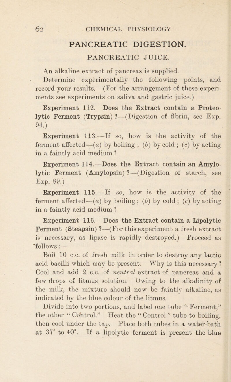 PANCREATIC DIGESTION. PANCREATIC JUICE, An alkaline extract of pancreas is supplied. Determine experimentally the following points, and record your results. (For the arrangement of these experi- ments see experiments on saliva and gastric juice.) Experiment 112. Does the Extract contain a Proteo- lytic Ferment (Trypsin) ?—(Digestion of fibrin, see Exp. 94.) Experiment 113.—If so, how is the activity of the ferment affected—(a) by boiling ; (b) by cold ; (c) by acting in a faintly acid medium ? Experiment 114.—Does the Extract contain an Amylo- lytic Ferment (Amylopsin) ?—(Digestion of starch, see Exp. 89.) Experiment 115.—If so, how is the activity of the ferment affected—(a) by boiling; (6) by cold ; (c) by acting in a faintly acid medium ? Experiment 116. Does the Extract contain a Lipolytic Ferment (Steapsin) ?—(For this experiment a fresh extract is necessary, as lipase is rapidly destroyed.) Proceed as ‘follows :— Boii 10 c.c. of fresh milk in order to destroy any lactic acid bacilli which may be present. Why is this necessary ? Cool and add 2 c.c. of neutral extract of pancreas and a few drops of litmus solution. Owing to the alkalinity of the milk, the mixture should now be faintly alkaline, as indicated by the blue colour of the litmus. Divide into two portions, and label one tube “ Ferment,” the other “ Cdhtrol.” Heat the “ Control ” tube to boiling, then cool under the tap. Place both tubes in a water-bath at 37° to 40°. If a lipolytic ferment is present the blue