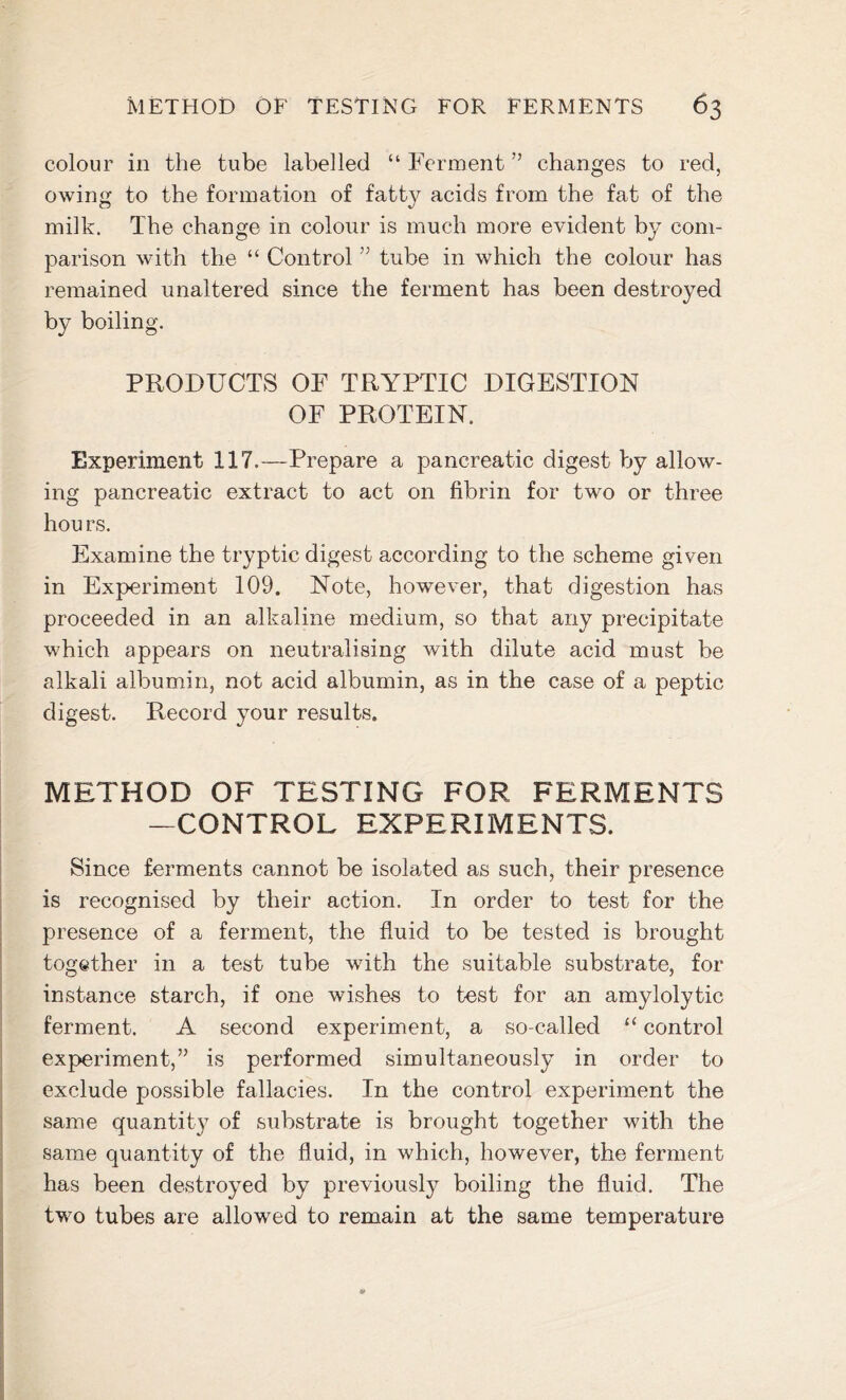 colour in the tube labelled “ Ferment ” changes to red, owing to the formation of fatty acids from the fat of the milk. The change in colour is much more evident by com- parison with the “ Control ” tube in which the colour has remained unaltered since the ferment has been destroyed by boiling. PRODUCTS OF TRYPTIC DIGESTION OF PROTEIN. Experiment 117.—Prepare a pancreatic digest by allow- ing pancreatic extract to act on fibrin for two or three hou rs. Examine the tryptic digest according to the scheme given in Experiment 109. Note, however, that digestion has proceeded in an alkaline medium, so that any precipitate which appears on neutralising with dilute acid must be alkali albumin, not acid albumin, as in the case of a peptic digest. Record your results. METHOD OF TESTING FOR FERMENTS —CONTROL EXPERIMENTS. Since ferments cannot be isolated as such, their presence is recognised by their action. In order to test for the presence of a ferment, the fluid to be tested is brought together in a test tube with the suitable substrate, for instance starch, if one wishes to test for an amylolytic ferment. A second experiment, a so-called “ control experiment,” is performed simultaneously in order to exclude possible fallacies. In the control experiment the same quantity of substrate is brought together with the same quantity of the fluid, in which, however, the ferment has been destroyed by previously boiling the fluid. The two tubes are allowed to remain at the same temperature