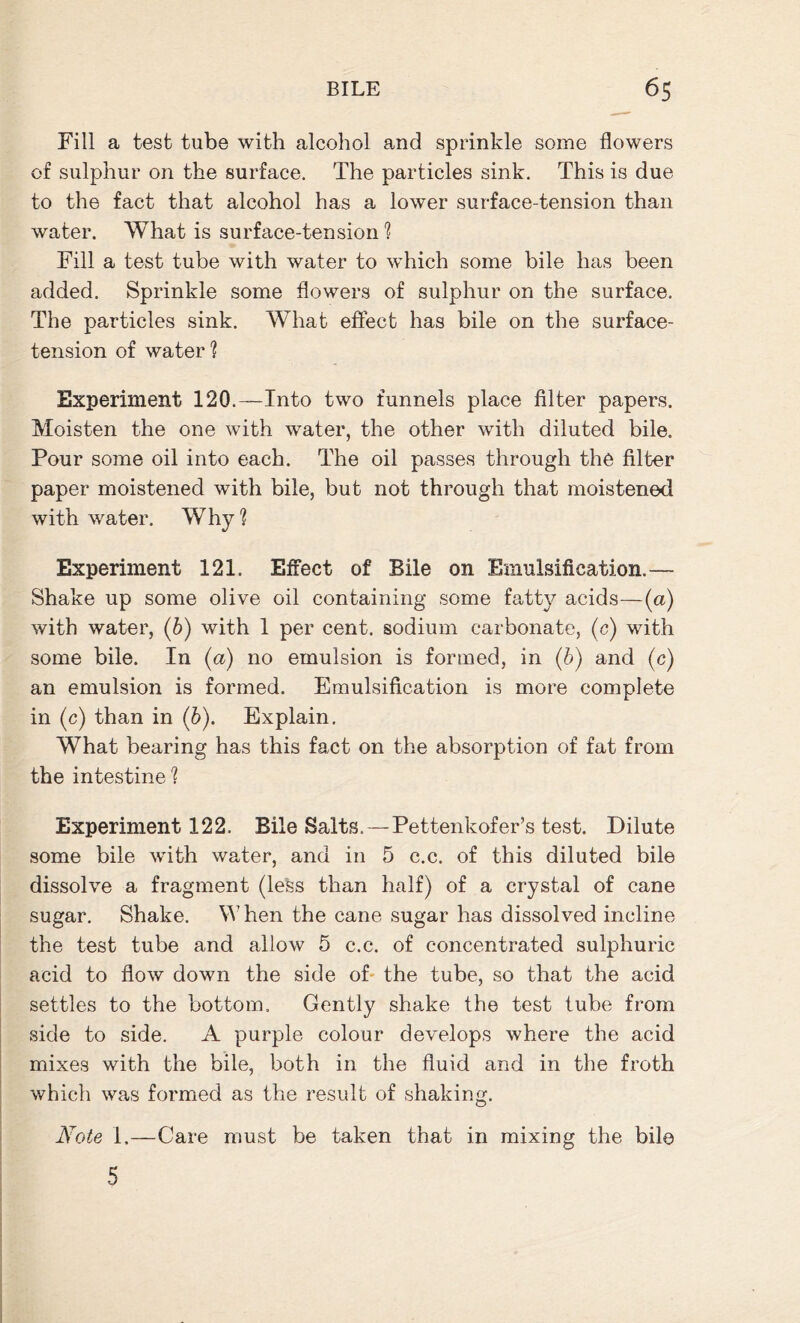 Fill a test tube with alcohol and sprinkle some flowers of sulphur on the surface. The particles sink. This is due to the fact that alcohol has a lower surface-tension than water. What is surface-tension ? Fill a test tube with water to which some bile has been added. Sprinkle some flowers of sulphur on the surface. The particles sink. What effect has bile on the surface- tension of water ? Experiment 120.-—Into two funnels place filter papers. Moisten the one with water, the other with diluted bile. Pour some oil into each. The oil passes through the filter paper moistened with bile, but not through that moistened with water. Why1? Experiment 121. Effect of Bile on Emulsification.— Shake up some olive oil containing some fatty acids—(a) with water, (b) with 1 per cent, sodium carbonate, (c) with some bile. In (a) no emulsion is formed, in (b) and (c) an emulsion is formed. Emulsification is more complete in (c) than in (6). Explain. What bearing has this fact on the absorption of fat from the intestine 1 Experiment 122. Bile Salts.—Pettenkofer’s test. Dilute some bile with water, and in 5 c.c. of this diluted bile dissolve a fragment (less than half) of a crystal of cane sugar. Shake. When the cane sugar has dissolved incline the test tube and allow 5 c.c. of concentrated sulphuric acid to flow down the side of the tube, so that the acid settles to the bottom. Gently shake the test tube from side to side. A purple colour develops where the acid mixes with the bile, both in the fluid and in the froth which was formed as the result of shaking. Note 1.—Care must be taken that in mixing the bile 5