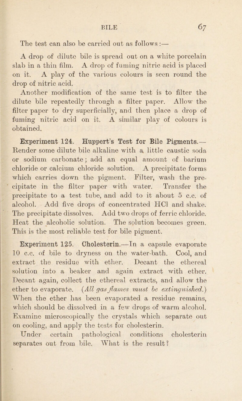 The test can also be carried out as follows :— A drop of dilute bile is spread out on a white porcelain slab in a thin film. A drop of fuming nitric acid is placed on it. A play of the various colours is seen round the drop of nitric acid. Another modification of the same test is to filter the dilute bile repeatedly through a filter paper. Allow the filter paper to dry superficially, and then place a drop of fuming nitric acid on it. A similar play of colours is obtained. Experiment 124. Huppert’s Test for Bile Pigments.— blender some dilute bile alkaline with a, little caustic soda or sodium carbonate; add an equal amount of barium chloride or calcium chloride solution. A precipitate forms which carries down the pigment. Filter, wash the pre- cipitate in the filter paper with water. Transfer the precipitate to a test tube, and add to it about 5 c.c. of alcohol. Add five drops of concentrated HC1 and shake. The precipitate dissolves. Add two drops of ferric chloride. Heat the alcoholic solution. The solution becomes green. This is the most reliable test for bile pigment. Experiment 125. Cholesterin.—In a capsule evaporate 10 c.c. of bile to dryness on the water-bath. Cool, and extract the residue with ether. Decant the ethereal solution into a beaker and again extract with ether. Decant again, collect the ethereal extracts, and allow the ether to evaporate. (All gas flames must be extinguished. ) When the ether has been evaporated a residue remains, which should be dissolved in a few drops of warm alcohol. Examine microscopically the crystals which separate out on cooling, and apply the tests for cholesterin. Under certain pathological conditions cholesterin separates out from bile. What is the result?